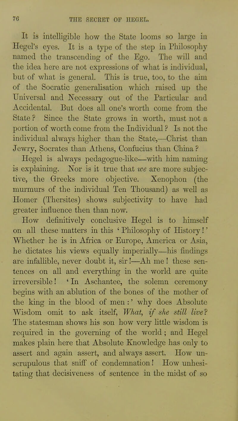 It is intelligible how the State looms so large in Hegel's eyes. It is a type of the step in Philosophy named the transcending of tlie Ego, The will and the idea here are not expressions of what is individual, but of what is general. This is true, too, to the aim of the Socratic generahsation which raised up the Universal and Necessary out of tlic Particular and Accidental. But does all one's worth come from the State ? Since the State grows in worth, must not a portion of worth come from the Individual ? Is not the individual always higher than the State,—Christ than Jewry, Socrates than Athens, Confucius than China ? Hegel is always pedagogue-like—with him naming is explaining. Nor is it true that we are more subjec- tive, the Greeks more objective. Xenophon (the murmurs of the individual Ten Thousand) as well as Homer (Thersites) shows subjectivity to have had greater influence then than now. How definitively conclusive Hegel is to himself on all these matters in this ' Philosophy of History!' Whether he is in Africa or Europe, America or Asia, he dictates his views equally imperially—his findings are infalhble, never doubt it, sir!—^Ah me ! these sen- tences on aU and everything m the world are quite irreversible! ' In Aschantee, the solemn ceremony begins with an ablution of the bones of the mother of the king in the blood of men :' why does Absolute Wisdom omit to ask itself, Wliat, if she still live? The statesman shows his son how very Httle wisdom is required in the governing of the world; and Hegel makes plain here that Absolute Knowledge has only to assert and again assert, and always assert. How un- scrupulous that sniff of condemnation! How unhesi- tating that decisiveness of sentence in the midst of so