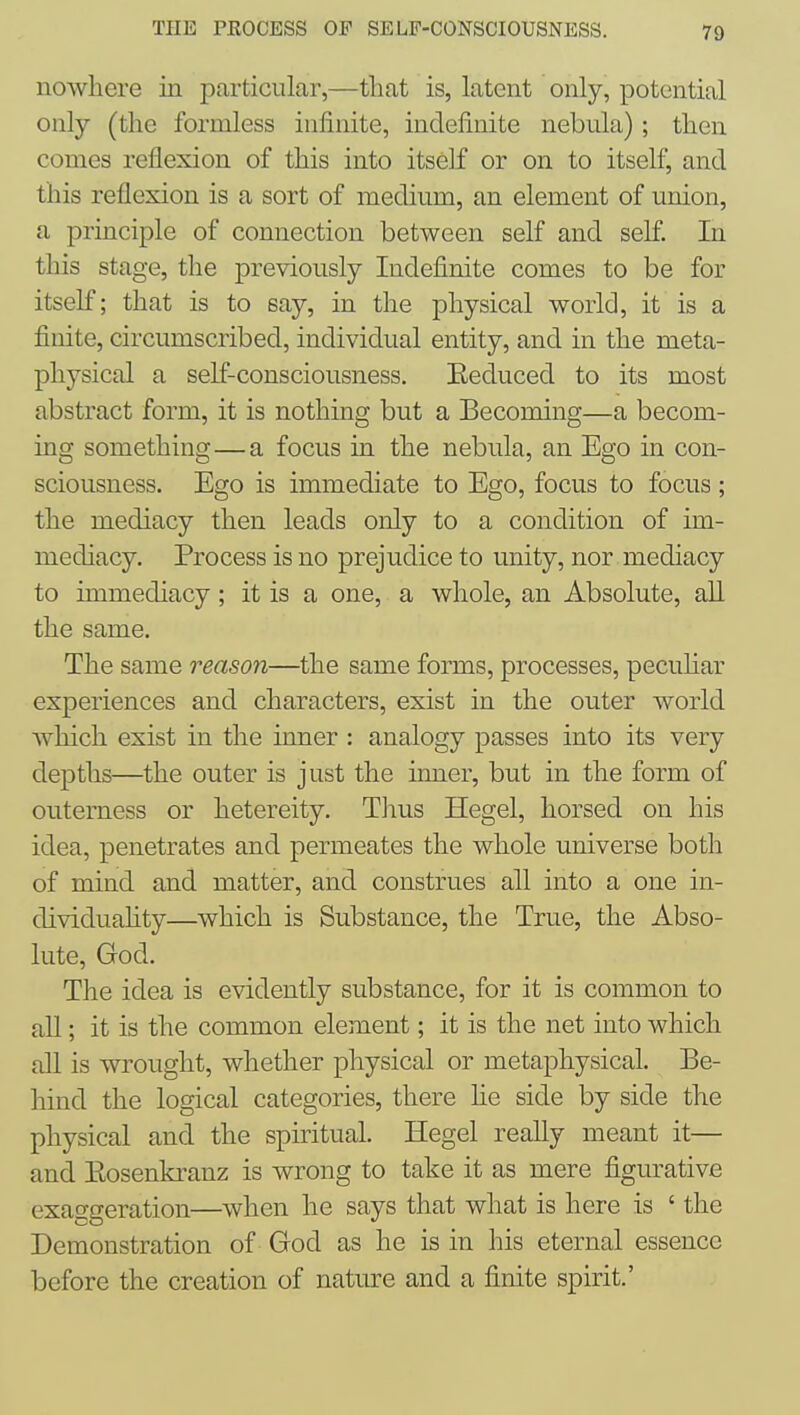 nowhere in particular,—that is, latent only, potential only (the formless infinite, indefinite nebula) ; then comes reflexion of this into itself or on to itself, and this reflexion is a sort of medium, an element of union, a principle of connection between self and self In this stage, the previously Indefinite comes to be for itself; that is to say, in the physical world, it is a finite, circumscribed, individual entity, and in the meta- physical a self-consciousness. Reduced to its most abstract form, it is nothing but a Becoming—a becom- ing something—a focus in the nebula, an Ego in con- sciousness. Ego is immediate to Ego, focus to focus; the mediacy then leads only to a condition of im- mediacy. Process is no prejudice to unity, nor mediacy to immediacy; it is a one, a whole, an Absolute, all the same. The same reason—the same forms, processes, pecuhar experiences and characters, exist in the outer world Avhich exist in the inner : analogy passes into its very depths—the outer is just the inner, but in the form of outerness or hetereity. Tlius Hegel, horsed on his idea, penetrates and permeates the whole universe both of mind and matter, and construes all into a one in- dividuahty—which is Substance, the True, the Abso- lute, God. The idea is evidently substance, for it is common to all; it is the common element; it is the net into which all is wrought, whether physical or metaphysical. Be- hind the logical categories, there he side by side the physical and the spiritual. Hegel really meant it— and Eosenkranz is wrong to take it as mere figurative exaggeration—when he says that what is here is ' the Demonstration of God as he is in his eternal essence before the creation of nature and a finite spirit.'
