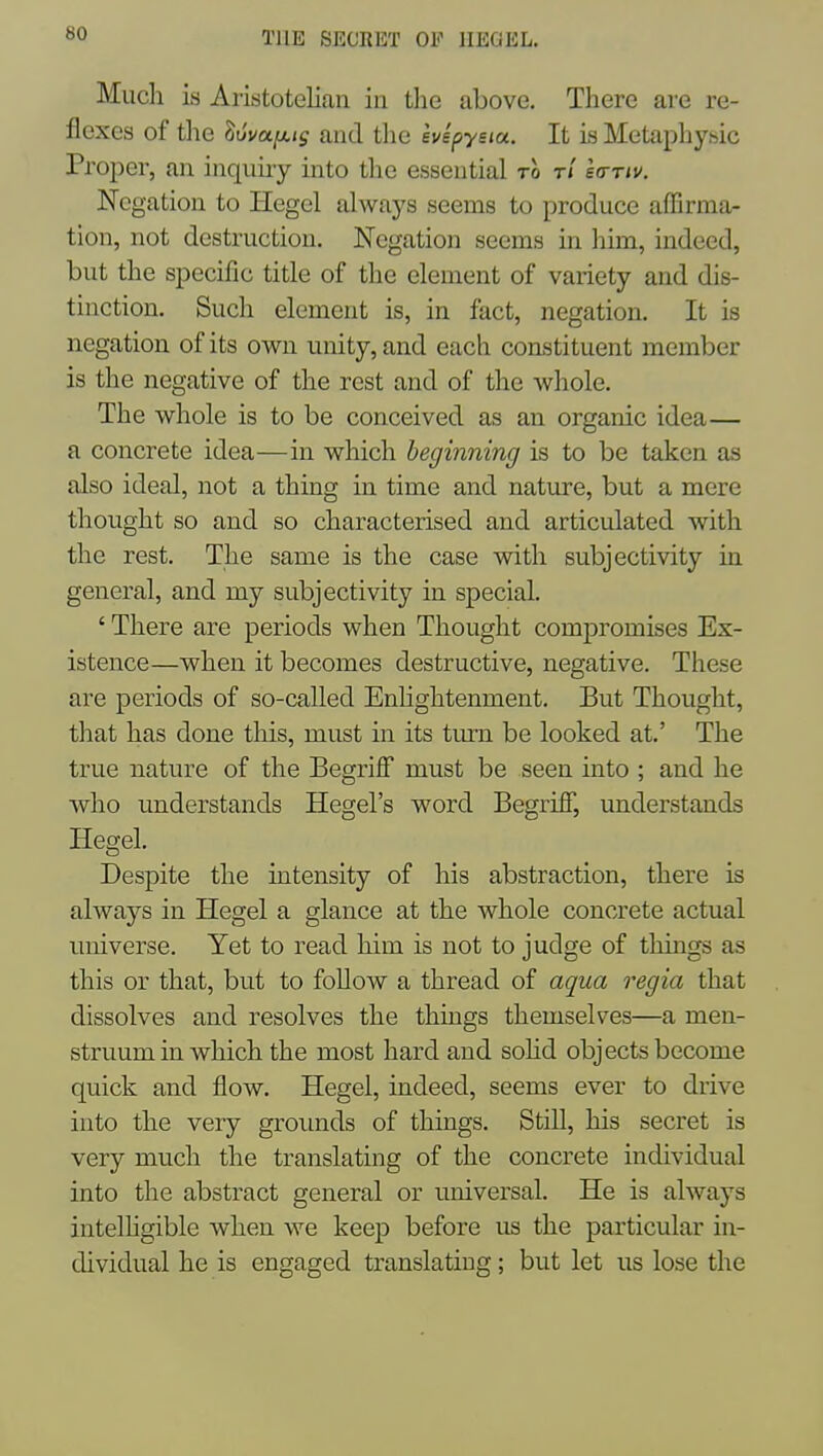 Much is Aristotelian in the above. There are re- flexes of the luva^Kis and the ivspyeia. It Ls Metaphysic Proper, an inquiry into tlie essential to t/ Io-tiv. Negation to Hegel always seems to produce affirma- tion, not destruction. Negation seems in him, indeed, but the specific title of the element of variety and dis- tinction. Such element is, in fact, negation. It is negation of its own unity, and each constituent member is the negative of the rest and of the whole. The whole is to be conceived as an organic idea— a concrete idea—in which beginning is to be taken as also ideal, not a thing in time and nature, but a mere thought so and so characterised and articulated with the rest. The same is the case with subjectivity in general, and my subjectivity in special. ' There are periods when Thought compromises Ex- istence—when it becomes destructive, negative. These are periods of so-called Enlightenment. But Thought, that has done this, must in its turn be looked at.' The true nature of the BegrifF must be seen into ; and he who understands Hegel's word BegrifF, understands Hegel. Despite the intensity of his abstraction, there is always in Hegel a glance at the whole concrete actual universe. Yet to read him is not to judge of things as this or that, but to follow a thread of aqua regia that dissolves and resolves the things themselves—a men- struum in which the most hard and sohd objects become quick and flow. Hegel, indeed, seems ever to drive into the very grounds of things. StiU, his secret is very much the translating of the concrete individual into the abstract general or universal. He is always intelhgible when we keep before us the particular in- dividual he is engaged translating; but let us lose the