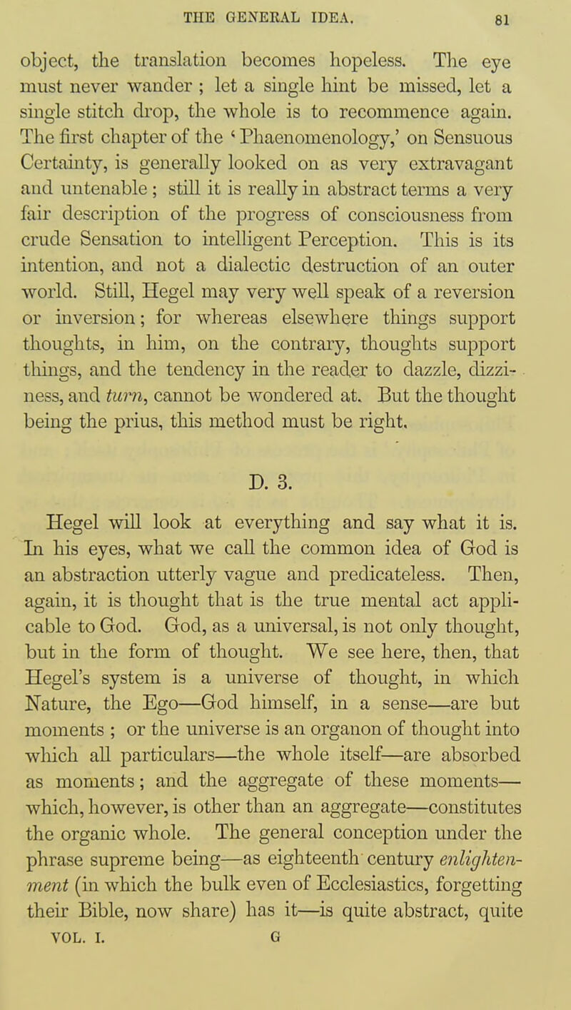 object, the translation becomes hopeless. The eye must never wander ; let a single hint be missed, let a single stitch di'op, the whole is to recommence again. The first chapter of the ' Phaenomenology,' on Sensuous Certauity, is generally looked on as very extravagant and untenable ; still it is really in abstract terms a very fair description of the progress of consciousness from crude Sensation to intelligent Perception. This is its intention, and not a dialectic destruction of an outer world. Still, Hegel may very well speak of a reversion or inversion; for whereas elsewhere things support thoughts, in him, on the contrary, thoughts support tilings, and the tendency in the reader to dazzle, dizzi- ness, and turn, cannot be wondered at. But the thought being the prius, this method must be right, D. 3. Hegel will look at everything and say what it is. In his eyes, what we call the common idea of God is an abstraction utterly vague and predicateless. Then, again, it is thought that is the true mental act appli- cable to God. God, as a universal, is not only thought, but in the form of thought. We see here, then, that Hegel's system is a universe of thought, in which Nature, the Ego—God himself, in a sense—are but moments ; or the universe is an organon of thought into wliich all particulars—the whole itself—are absorbed as moments; and the aggregate of these moments— which, however, is other than an aggregate—constitutes the organic whole. The general conception under the phrase supreme being—as eighteenth century enlighten- ment (in which the bulk even of Ecclesiastics, forgetting their Bible, now share) has it—is quite abstract, quite VOL. I. G