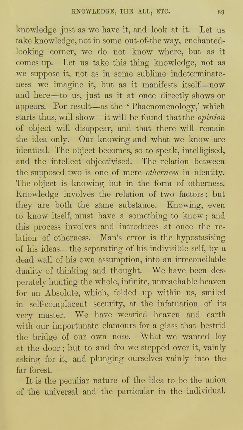 knowledge just as we have it, and look at it. Let us take knowledge, not in some out-of-the way, enclianted- looking corner, we do not know where, but as it comes up. Let us take this tiling knowledge, not as we suppose it, not as in some sublime indeterminate- ness we imagine it, but as it manifests itself—now and here—to us, just as it at once directly shows or appears. For result—as the ' Phaenomenology,' which starts thus, will show—it will be found that the opinion of object will disappear, and that there will remain the idea only. Our knowing and what we know are identical. The object becomes, so to speak, intelligised, and the intellect objectivised. The relation between the supposed two is one of mere otherness in identity. The object is knowing but in the form of otherness. Knowledge involves the relation of two factors; but they are both the same substance. Knowing, even to know itself, must have a something to know; and this process involves and introduces at once the re- lation of otherness. Man's error is the hypostasising of his ideas—the separating of his indivisible self, by a dead wall of his own assumption, into an irreconcilable duality of thinking and thought. We have been des- perately hunting the whole, infinite, unreachable heaven for an Absolute, which, folded up within us, smiled in self-complacent security, at the infatuation of its very master. We have wearied heaven and earth with our importunate clamours for a glass that bestrid the bridge of our own nose. What we wanted lay at the door; but to and fro we stepped over it, vainly asking for it, and plunging ourselves vainly into the far forest. It is the pecuhar nature of the idea to be the union of the universal and the particular in the individual.