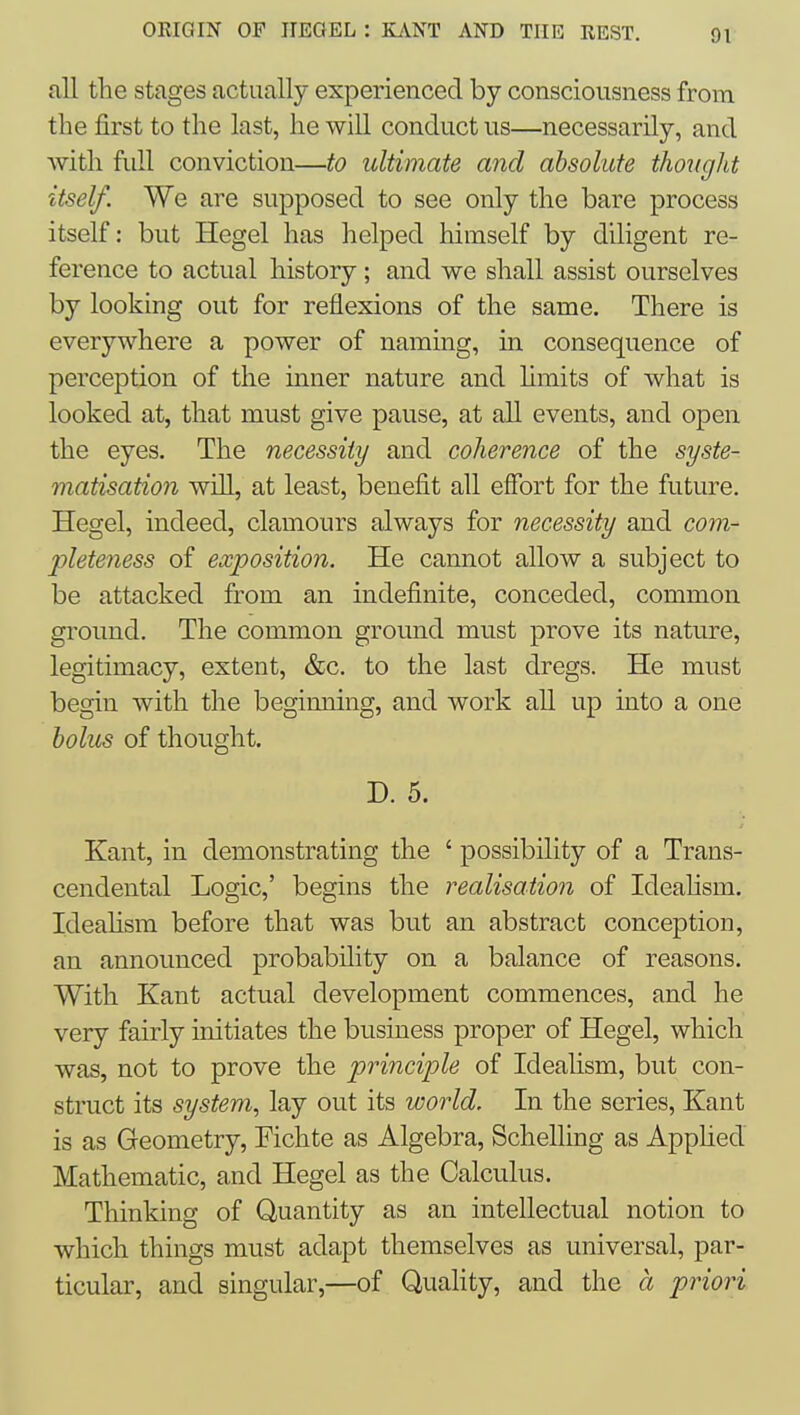 ORIGIN OF JIEGEL : KiliNT AND THE REST. all the stages actually experienced by consciousness from the first to the last, he will conduct us—necessarily, and with full conviction—to ultimate and absolute thought itself. We are supposed to see only the bare process itself: but Hegel has helped himself by diligent re- ference to actual history; and we shall assist ourselves by looking out for reflexions of the same. There is everywhere a power of naming, in consequence of perception of the inner nature and hmits of what is looked at, that must give pause, at all events, and open the eyes. The necessity and coherence of the syste- matisation will, at least, benefit all effort for the future. Hegel, indeed, clamours always for necessity and com- pleteness of exposition. He cannot allow a subject to be attacked from an indefinite, conceded, common ground. The common ground must prove its nature, legitimacy, extent, &c. to the last dregs. He must begin with the beginning, and work all up into a one bolus of thought, D. 5. Kant, in demonstrating the ' possibility of a Trans- cendental Logic,' begins the realisation of Ideahsm. Ideahsm before that was but an abstract conception, an announced probability on a balance of reasons. With Kant actual development commences, and he very fairly initiates the business proper of Hegel, which was, not to prove the principle of Ideahsm, but con- struct its system, lay out its world. In the series, Kant is as Geometry, Fichte as Algebra, Schelling as Apphed Mathematic, and Hegel as the Calculus. Thinking of Quantity as an intellectual notion to which things must adapt themselves as universal, par- ticular, and singular,—of Quality, and the a priori