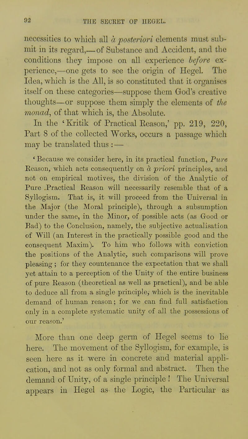 necessities to which all a posteriori elements must sub- mit in its regard,— of Substance and Accident, and the conditions they impose on all experience before ex- perience,—one gets to see the origin of Hegel. The Idea, which is the All, is so constituted that it organises itself on these categories—suppose them God's creative thoughts—or suppose them simply the elements of the monad, of that which is, the Absolute. In the 'Kritik of Practical Eeason,' pp. 219, 220, Part 8 of the collected Works, occurs a passage which may be translated thus : — * Because we consider here, in its practical function, Pure Eeason, which acts consequently on d priori principles, and not on empirical motives, the division of the Anal}i;ic of Piu-e .Practical Eeason will necessarily resemble that of a Syllogism. That is, it will proceed from the Universal in the Major (the Moral principle), through a subsumption under the same, in the Minor, of possible acts (as Good or Bad) to the Conclusion, namely, the subjective actualisation of Will (an Interest in the practically possible good and the consequent Maxim). To him who follows with conviction the positions of the Analytic, such comparisons will prove pleasing ; for they countenance the expectation that we shall yet attain to a perception of the Unity of the entire business of pure Eeason (theoretical as well as practical), and be able to deduce all from a single principle, which is the inevitable demand of human reason; for we can find full satisfaction only in a complete systematic unity of all the possessions of our reason.' More than one deep germ of Hegel seems to lie here. The movement of the Syllogism, for example, is seen here as it were in concrete and material apph- cation, and not as only formal and abstract. Then the demand of Unity, of a single principle ! The Universal appears in Hegel as the Logic, the Particular as