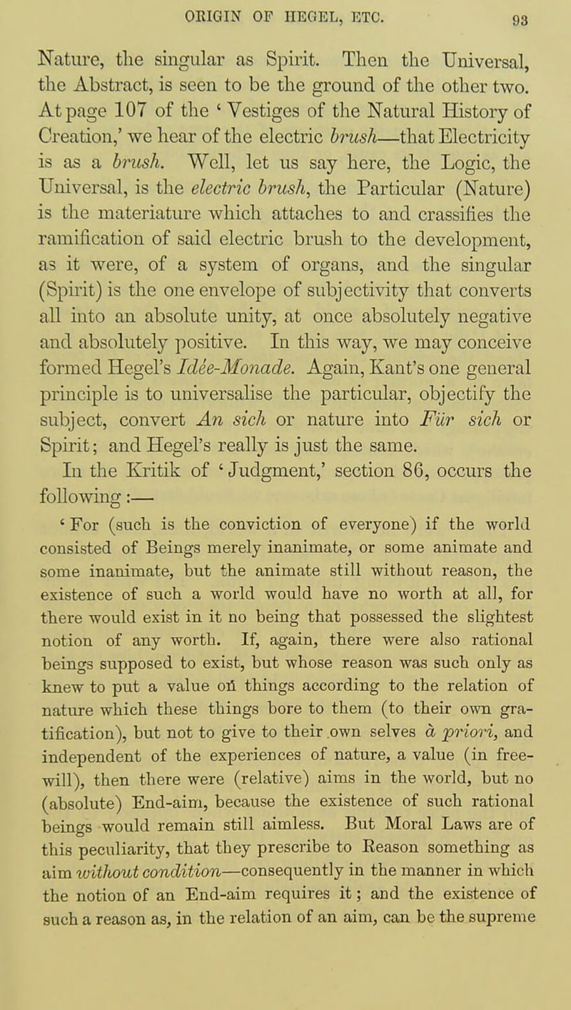 Nature, tlie singular as Spirit. Then tlie Universal, the Abstract, is seen to be the ground of the other two. At page 107 of the ' Vestiges of the Natural History of Creation,' we hear of the electric brush—that Electricity- is as a brush. Well, let us say here, the Logic, the Universal, is the electric brush, the Particular (Nature) is the materiature which attaches to and crassifies the ramification of said electric brush to the development, as it were, of a system of organs, and the singular (Spirit) is the one envelope of subjectivity that converts all into an absolute unity, at once absolutely negative and absolutely positive. In this way, we may conceive formed Hegel's Idee-Monade. Again, Kant's one general principle is to universalise the particular, objectify the subject, convert An sich or nature into Fiir sich or Spirit; and Hegel's really is just the same. In the Kritik of ' Judgment,' section 86, occurs the following:— ' For (such is the conviction of everyone) if the world consisted of Beings merely inanimate, or some animate and some inanimate, but the animate still without reason, the existence of such a world would have no worth at all, for there would exist in it no being that possessed the slightest notion of any worth. If, again, there were also rational beings supposed to exist, but whose reason was such only as knew to put a value oil things according to the relation of nature which these things bore to them (to their own gra- tification), but not to give to their own selves a 'priori, and independent of the experiences of nature, a value (in free- will), then there were (relative) aims in the world, but no (absolute) End-aim, because the existence of such rational beings would remain still aimless. But Moral Laws are of this peculiarity, that they prescribe to Eeason something as aim without condition—consequently in the manner in which the notion of an End-aim requires it; and the existence of such a reason as, in the relation of an aim, can be the supreme