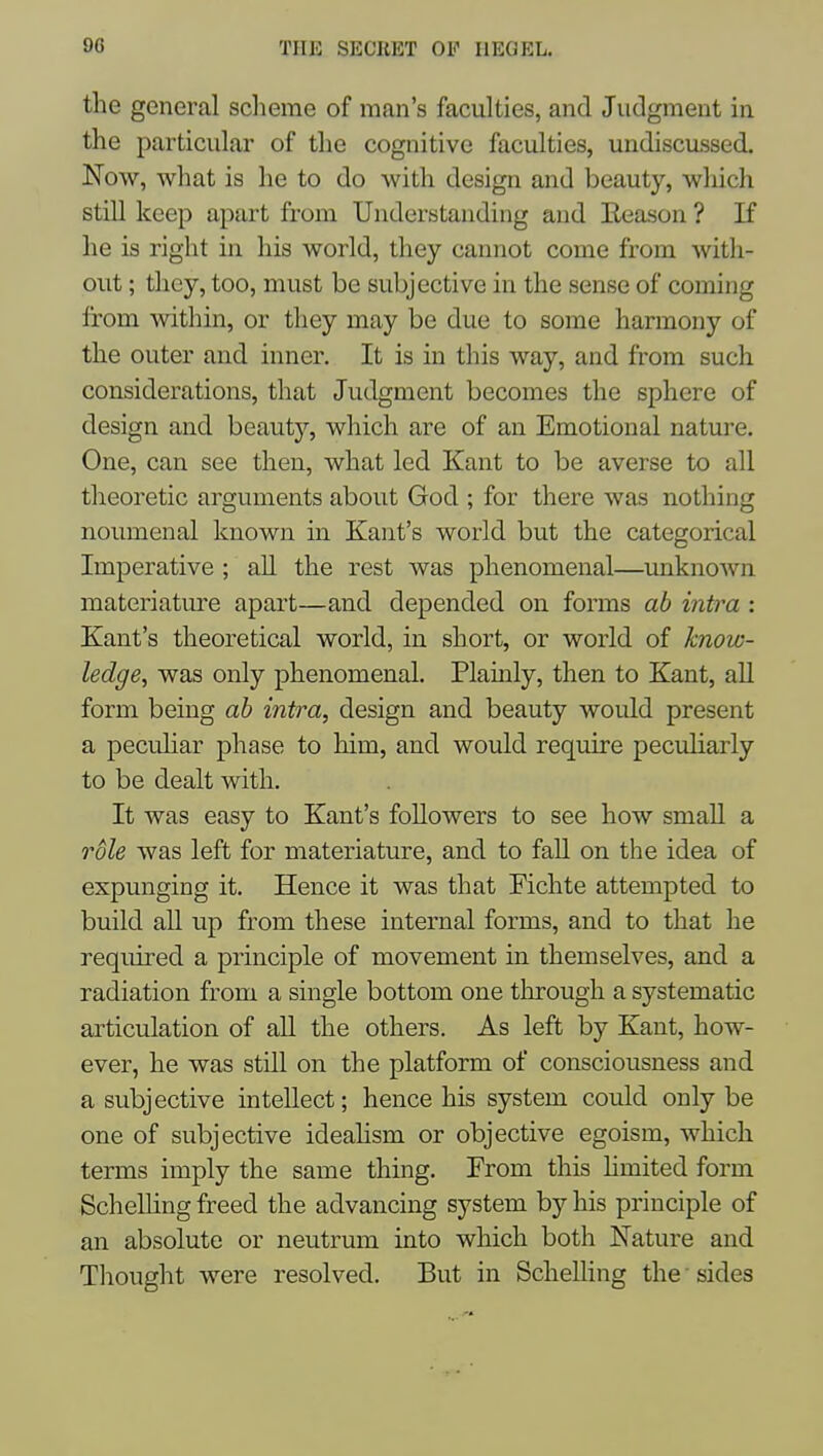 the general sclieme of man's faculties, and Judgment in the particular of the cognitive faculties, undiscussed. Now, what is he to do with design and beauty, wliich still keep apart from Understanding and Reason ? If he is right in his world, they cannot come from with- out ; they, too, must be subjective in the sense of coming from within, or tliey may be due to some harmony of the outer and inner. It is in this way, and from such considerations, that Judgment becomes the sphere of design and beautj^ which are of an Emotional nature. One, can see then, what led Kant to be averse to all theoretic arguments about God ; for there was nothing noumenal known in Kant's world but the categorical Imperative ; all the rest was phenomenal—unknown materiatm'e apart—and depended on forms ab intra : Kant's theoretical world, in short, or world of know- ledge, was only phenomenal. Plamly, then to Kant, all form being ab intra, design and beauty would present a pecuhar phase to him, and would require peculiarly to be dealt with. It was easy to Kant's followers to see how small a role was left for materiature, and to faU on the idea of expunging it. Hence it was that Fichte attempted to build all up from these internal forms, and to that he required a principle of movement in themselves, and a radiation from a single bottom one tlirough a systematic articulation of all the others. As left by Kant, how- ever, he was stdl on the platform of consciousness and a subjective intellect; hence his system could only be one of subjective ideahsm or objective egoism, which terms imply the same thing. From this hmited form ScheUing freed the advancing system by his principle of an absolute or neutrum into which both Nature and Thought were resolved. But in ScheUing the ■ sides