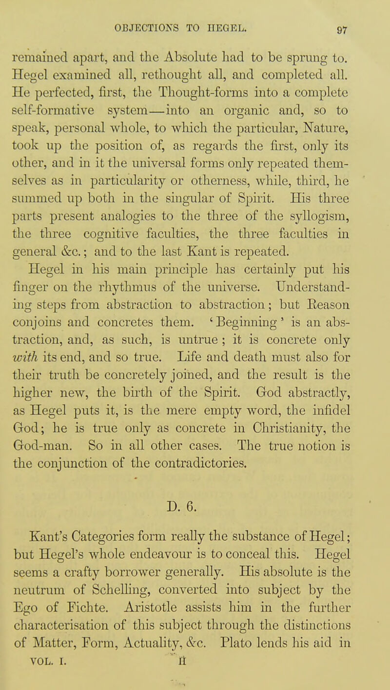 remained apart, and the Absolute had to be sprung to. Hegel examined all, rethought all, and completed all. He perfected, first, the Thought-forms into a complete self-formative system—into an organic and, so to speak, personal whole, to which the particular, Nature, took up the position of, as regards the first, only its other, and in it the universal forms only repeated them- selves as in particularity or otherness, while, third, he summed up both in the singular of Spirit. His three parts present analogies to the three of the syllogism, the three cognitive faculties, the three faculties in general &c.; and to the last Kant is repeated, Hegel in his main principle has certainly put his finger on the rhythmus of the universe. Understand- mg steps from abstraction to abstraction; but Eeason conjoins and concretes them. ' Begimiing ' is an abs- traction, and, as such, is untrue ; it is concrete only with its end, and so true. Life and death must also for their truth be concretely joined, and the result is the higher new, the birth of the Spirit. God abstractly, as Hegel puts it, is the mere empty word, the infidel God; he is true only as concrete in Christianity, the God-man. So in all other cases. The true notion is the conjunction of the contradictories. D. 6. Kant's Categories form really the substance of Hegel; but Hegel's whole endeavour is to conceal this. Hegel seems a crafty borrower generally. His absolute is the neutrum of Schelling, converted into subject by the Ego of Fichte. Aristotle assists him in the further characterisation of this subject through the distinctions of Matter, Form, Actuality, ^c. Plato lends his aid in VOL. I.  11