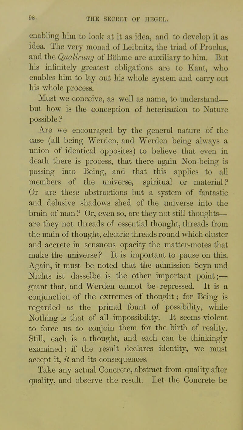 S)8 THE SECRET OF IIRGKL. enabling him to look at it as idea, and to develop it as idea. The very monad of Leibnitz, the triad of Proclus, and the Qiialimng of Bolnne are auxiliary to him. But his infinitely greatest obligations are to Kant, who enables him to ky out his whole system and carry out his whole process. Must we conceive, as well as name, to understand— but how is the conception of heterisation to Nature possible ? Are we encouraged by the general nature of the case (all being Werden, and Werden being always a union of identical opposites) to beheve that even in death there is process, that there again Non-being is passing into Being, and that this applies to all members of the universe, spiritual or material ? Or are these abstractions but a system of fantastic and delusive shadows shed of the universe into the brain of man ? Or, even so, are they not still thoughts— are they not threads of essential thought, threads from the main of thought, electric threads round which cluster and accrete in sensuous opacity the matter-motes that make the universe ? It is important to pause on this. Again, it must be noted that the admission Seyn imd Nichts ist dasselbe is the other important pomt;— grant that, and Werden cannot be repressed- It is a conjunction of the extremes of thought; for Being is regarded as the primal fount of possibihty, while Nothing is that of all impossibility. It seems violent to force us to conjoin them for the birth of reahty. Still, each is a thought, and each can be thinkingly examined: if the result declares identity, we must accept it, it and its consequences. Take any actual Concrete, abstract from quahty after quality, and observe the result. Let the Concrete be