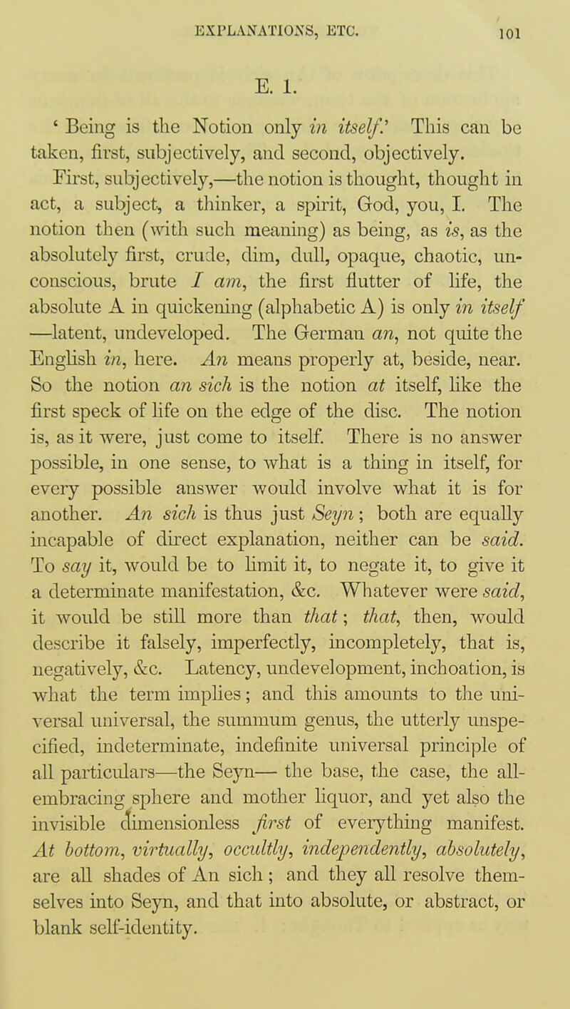 E. 1. ' Being is tlie Notion only in itself.'' This can be taken, first, subjectively, and second, objectively. First, subjectively,—the notion is thought, thought in act, a subject, a thinker, a spirit, God, you, I, The notion then (with such meaning) as being, as is, as the absolutely first, crude, dim, dull, opaque, chaotic, un- conscious, brute I am, the first flutter of life, the absolute A in quickening (alphabetic A) is only in itself —latent, undeveloped. The German an, not quite the English in, here. An means properly at, beside, near. So the notion an sich is the notion at itself, Hke the first speck of life on the edge of the disc. The notion is, as it were, just come to itself There is no answer possible, in one sense, to what is a thing in itself, for every possible answer would involve what it is for another. An sich is thus just Seyn ; both are equally incapable of direct explanation, neither can be said. To say it, would be to limit it, to negate it, to give it a determinate manifestation, &c. Whatever were said, it would be still more than that; that, then, would describe it falsely, imperfectly, incompletely, that is, negatively, &c. Latency, undevelopment, inchoation, is what the term imphes; and this amounts to the uni- versal universal, the summum genus, the utterly unspe- cified, indeterminate, indefinite universal principle of all particulars—the Seyn— the base, the case, the all- embracing sphere and mother liquor, and yet also the invisible ctimensionless frst of everything manifest. At bottom, virtually, occultly, independently, absolutely, are all shades of An sich; and they all resolve them- selves into Seyn, and that into absolute, or abstract, or blank self-identity.