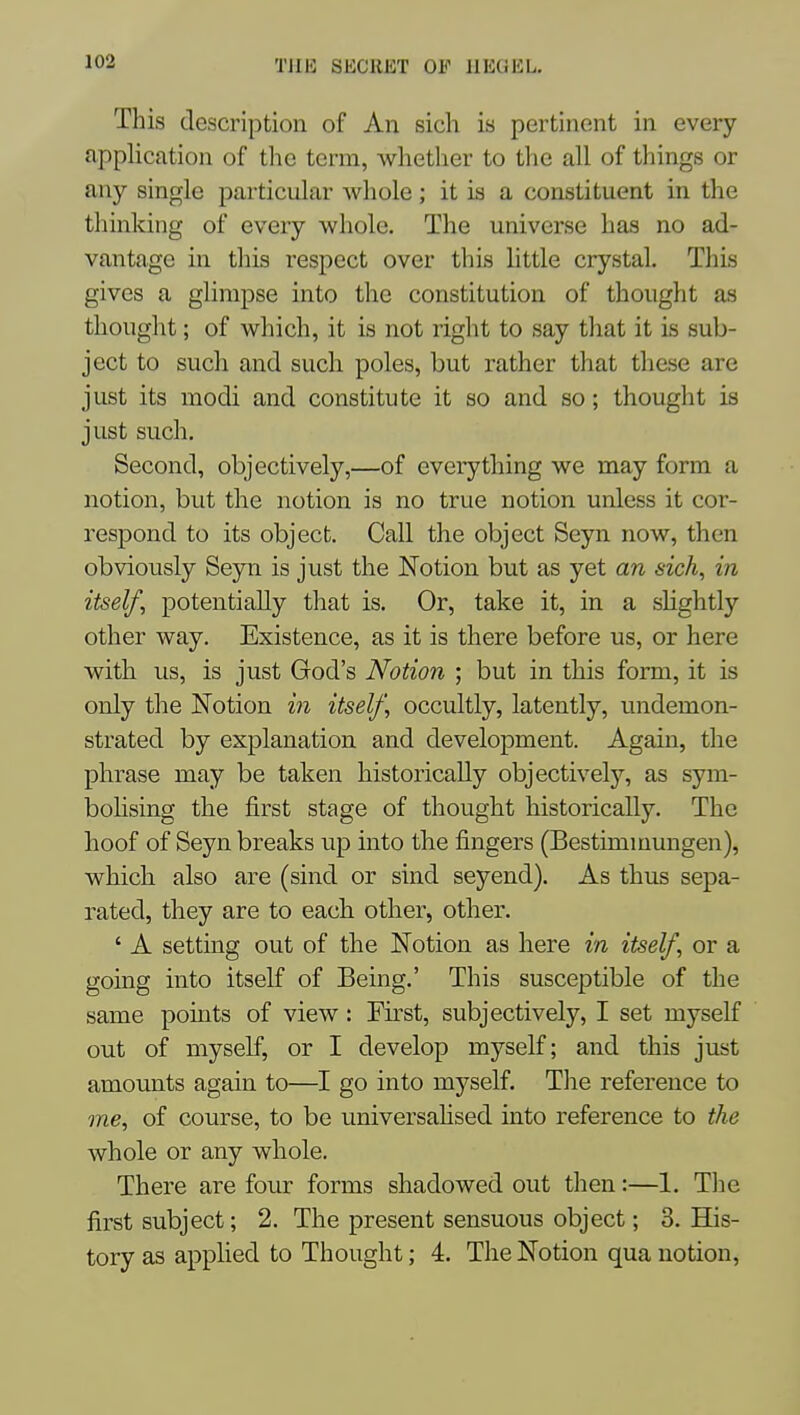 This description of An sich is pertinent in every application of the term, whether to the all of things or any single particular whole; it is a constituent in the thinking of every whole. The universe has no ad- vantage in tliis respect over this little crystal. This gives a glimpse into the constitution of thought as thought; of which, it is not right to say tliat it is sub- ject to such and such poles, but rather that these are just its modi and constitute it so and so; thought is just such. Second, objectively,—of eveiything we may form a notion, but the notion is no true notion unless it cor- respond to its object. Call the object Seyn now, then obviously Seyn is just the Notion but as yet an sich, in itself, potentially that is. Or, take it, in a shghtly other way. Existence, as it is there before us, or here with us, is just God's Notion ; but in this form, it is only the Notion in itself, occultly, latently, undemon- strated by explanation and development. Again, the phrase may be taken historically objectively, as sym- bohsing the first stage of thought historically. The hoof of Seyn breaks up into the fingers (Bestimmungen), which also are (sind or sind seyend). As thus sepa- rated, they are to each other, other. ' A setting out of the Notion as here in itself, or a going into itself of Being.' This susceptible of the same points of view: First, subjectively, I set myself out of myself, or I develop myself; and this just amounts again to—I go into myself. The reference to me, of course, to be universaHsed into reference to the whole or any whole. There are four forms shadowed out then:—1. The first subject; 2. The present sensuous object; 3. His- tory as applied to Thought; 4. The Notion qua notion.