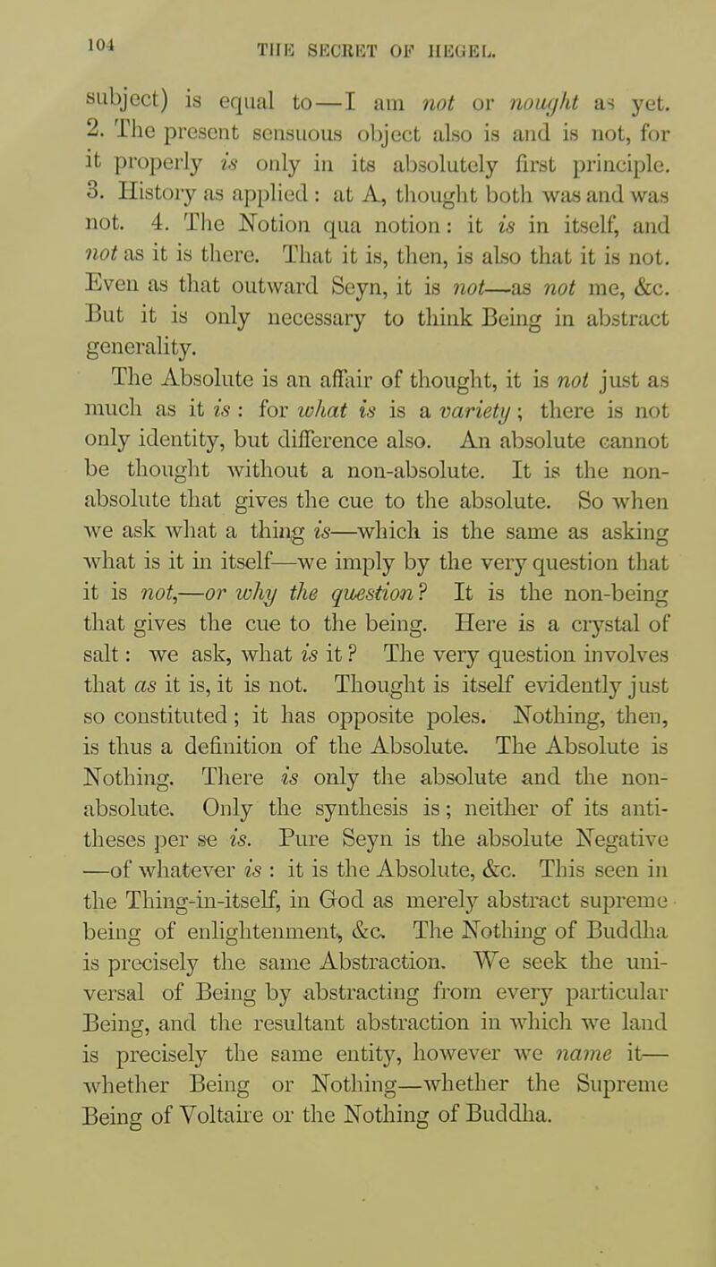 subject) is equal to—I am not or nought as yet. 2. The present sensuous object also is and is not, for it properly is only in its absolutely first principle. 3, History as applied : at A, thought both was and was not. 4. Tlie Notion qua notion: it is in itself, and not as it is there. That it is, then, is also that it is not. Even as that outward Seyn, it is not—as not me, &c. But it is only necessary to think Being in abstract generality. The Absolute is an afTair of thought, it is noi just as much as it is : for what is is a variety; there is not only identity, but difference also. An absolute cannot be thought without a non-absolute. It is the non- absolute that gives the cue to the absolute. So when we ask what a thing is—which is the same as asking what is it m itself—we imply by the very question that it is not,—or why the question ? It is the non-being that gives the cue to the being. Here is a crystal of salt: we ask, what is it ? The very question involves that as it is, it is not. Thought is itself evidently just so constituted; it has opposite poles. I^othing, then, is thus a definition of the Absolute. The Absolute is Nothing. There is only the absolute and the non- absolute. Only the synthesis is; neither of its anti- theses per se is. Pure Seyn is the absolute Negative —of whatever is : it is the Absolute, &c. This seen in the Thing-in-itself, in God as merely abstract supreme being of enlightenment, &c Tlie Nothing of Buddha is precisely the same Abstraction. We seek the uni- versal of Being by abstracting from every particular Being, and the resultant abstraction in which we land is precisely the same entity, however we name it— whether Being or Nothing—whether the Supreme Being of Voltaire or the Nothing of Buddha.