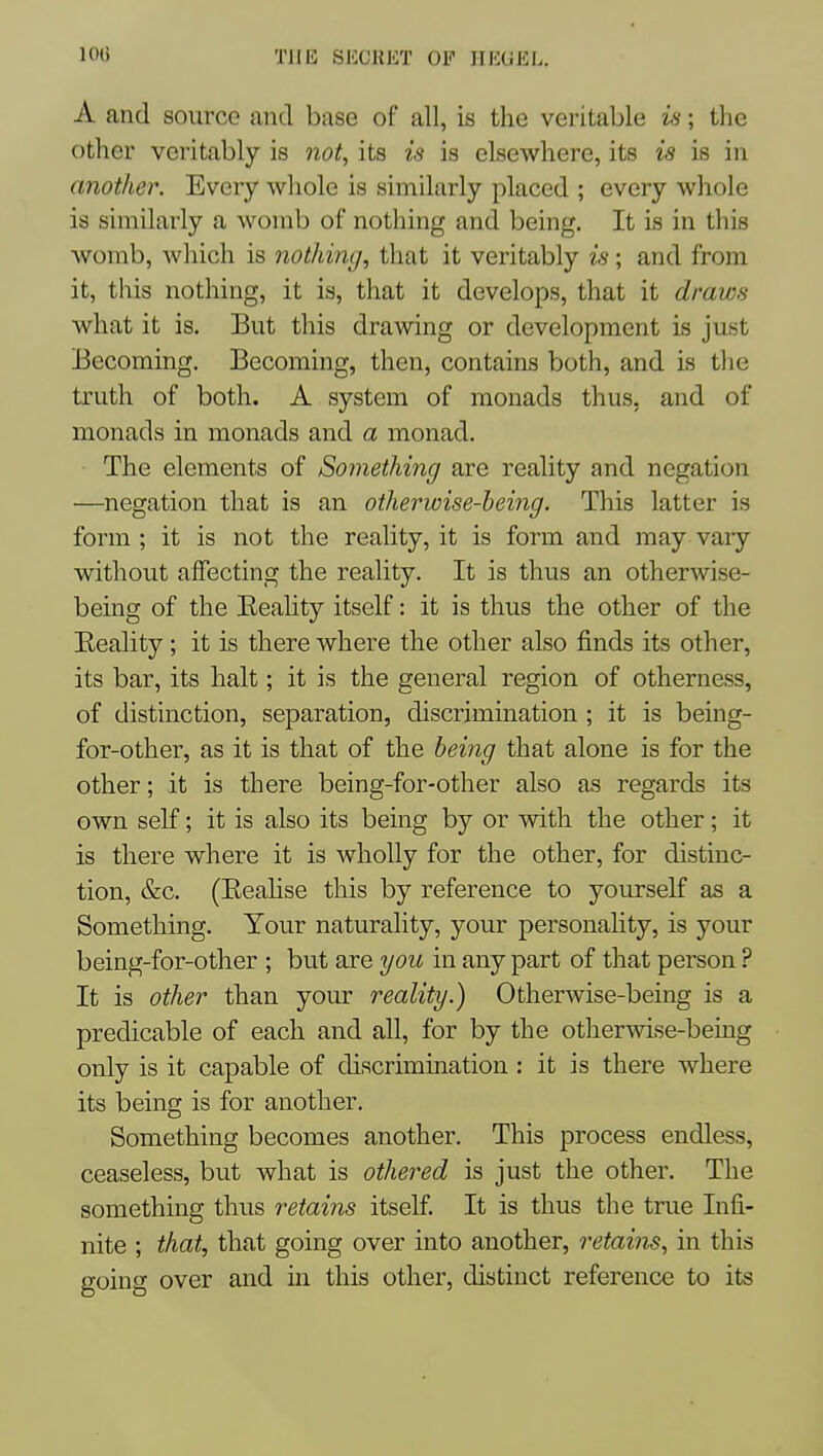 A and source and base of all, is the veritable vs; the other veritably is 7iot, its is is elscAvhere, its is is in another. Every whole is similarly placed ; every whole is similarly a womb of nothing and being. It is in this womb, which is nothing, that it veritably is; and from it, this nothing, it is, that it develops, that it draws what it is. But this drawing or development is just Becoming. Becoming, then, contains both, and is the truth of both. A system of monads thus, and of monads in monads and a monad. The elements of Soynething are reality and negation —negation that is an otherwise-being. This latter is form ; it is not the reality, it is form and may vary without alFecting the reality. It is thus an otherwise- being of the EeaHty itself: it is thus the other of the Eeality; it is there where the other also finds its other, its bar, its halt; it is the general region of otherness, of distinction, separation, discrimination ; it is being- for-other, as it is that of the being that alone is for the other; it is there being-for-other also as regards its own self; it is also its being by or with the other; it is there where it is wholly for the other, for distinc- tion, &c. (Eealise this by reference to yourself as a Something. Your naturality, your personality, is your being-for-other ; but are you in any part of that person ? It is other than your reality.) Otherwise-being is a predicable of each and all, for by the otherwise-being only is it capable of discrimination : it is there where its being is for another. Something becomes another. This process endless, ceaseless, but what is othered is just the other. The something thus retains itself. It is thus the true Infi- nite ; that, that going over into another, retains, in this going over and in this other, distinct reference to its