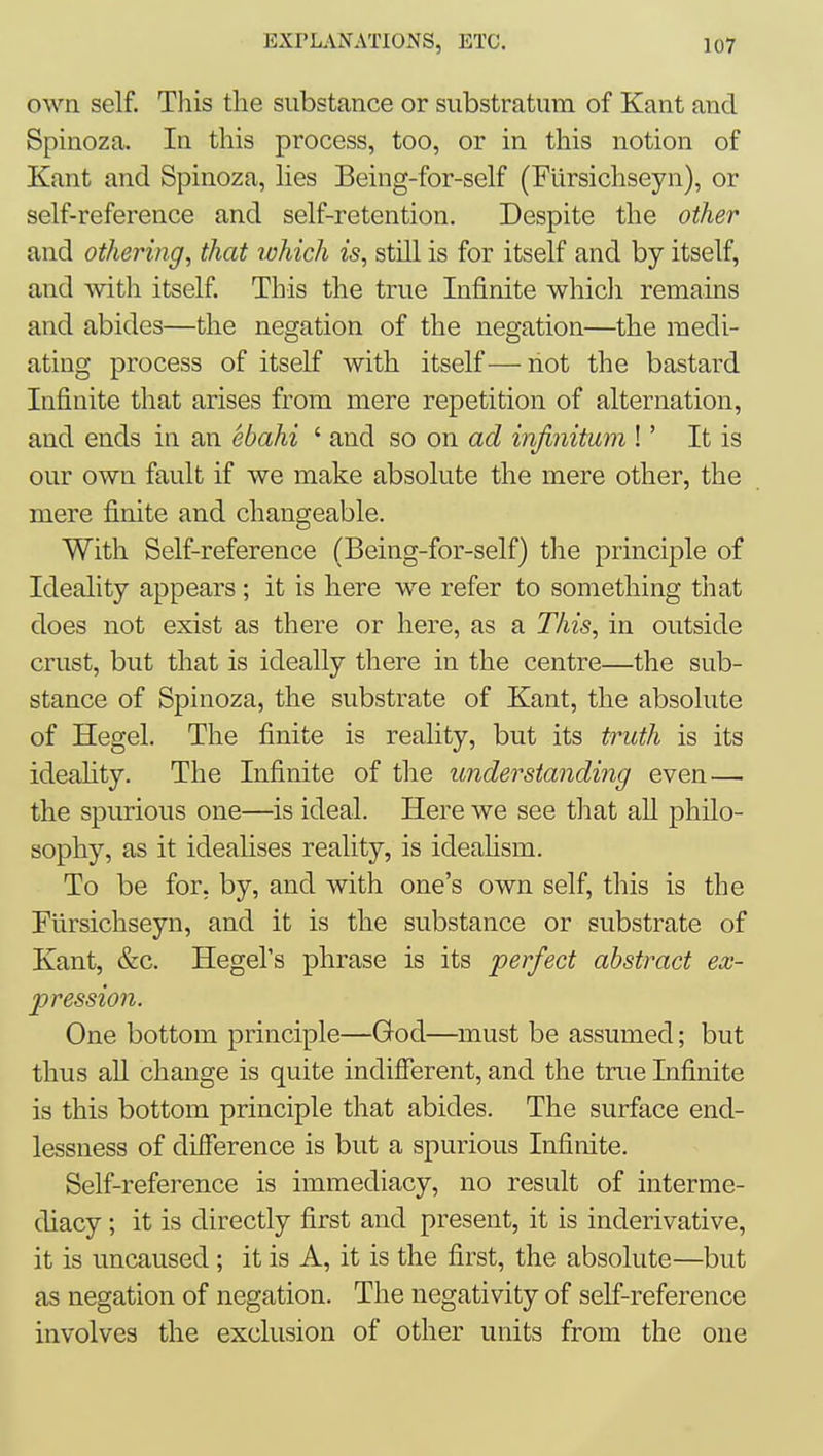 own self. This the substance or substratum of Kant and Spinoza. In this process, too, or in this notion of Kant and Spinoza, lies Being-for-self (Flirsichseyn), or self-reference and self-retention. Despite the other and othering, that ivhich is, still is for itself and by itself, and with itself. This the true Infinite whicli remains and abides—the negation of the negation—the medi- ating process of itself with itself—not the bastard Infinite that arises from mere repetition of alternation, and ends in an ebahi ' and so on ad infinitum !' It is our own fault if we make absolute the mere other, the mere finite and changeable. With Self-reference (Being-for-self) tlie principle of Ideality appears ; it is here we refer to something that does not exist as there or here, as a This, in outside crust, but that is ideally there in the centre—the sub- stance of Spinoza, the substrate of Kant, the absolute of Hegel. The finite is reality, but its truth is its ideahty. The Infinite of the understanding even— the spurious one—is ideal. Here we see tlaat aU philo- sophy, as it idealises reality, is ideahsm. To be for, by, and with one's own self, this is the Flirsichseyn, and it is the substance or substrate of Kant, &c. Hegel's phrase is its perfect abstract ex- pression. One bottom principle—God—must be assumed; but thus aU change is quite indifferent, and the true Lifinite is this bottom principle that abides. The surface end- lessness of difference is but a spurious Infinite. Self-reference is immediacy, no result of interme- diacy; it is directly first and present, it is inderivative, it is uncaused; it is A, it is the first, the absolute—but as negation of negation. The negativity of self-reference involves the exclusion of other units from the one