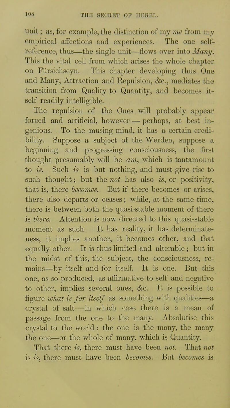T1I15 SECllliT OP IlEGKL. unit; as, for example, the distinction of my me from my empirical affections and experiences. The one self- reference, thus—the single unit—flows over into Many. This the vital cell from which arises the whole chapter on FUrsichseyn. This chapter developing thus One and Many, Attraction and Eepulsion, &c., mediates the transition from Quality to Quantity, and becomes it- self readily inteUigible. The i-epulsion of the Ones will probably appear forced and artificial, however — perhaps, at best in- genious. To the musing mind, it has a certain credi- bility. Suppose a subject of the Werden, suppose a beginning and progressing consciousness, the first thought presumably will be am, which is tantamount to is. Such is is but nothing, and must give rise to such thought; but the not has also is, or positivity, that is, there becomes. But if there becomes or arises, there also departs or ceases; while, at the same time, there is between both the quasi-stable moment of there is there. Attention is now directed to this quasi-stable moment as such. It has reaUty, it has determiuate- ness, it implies another, it becomes other, and that equally other. It is thus limited and alterable; but in the midst of this, the subject, the consciousness, re- mains—b}'' itself and for itself. It is one. But this one, as so produced, as afiirmative to self and negative to other, imphes several ones, &c. It is possible to figure what is for itself as something Avith quahties—a ciystal of salt—in which case there is a mean of passage from the one to the many. Absolutise this crystal to the world: the one is the many, the many the one—or the whole of many, wliich is Quantity. That there is, there must have been not. That not is is, there must have been becomes. But becomes is