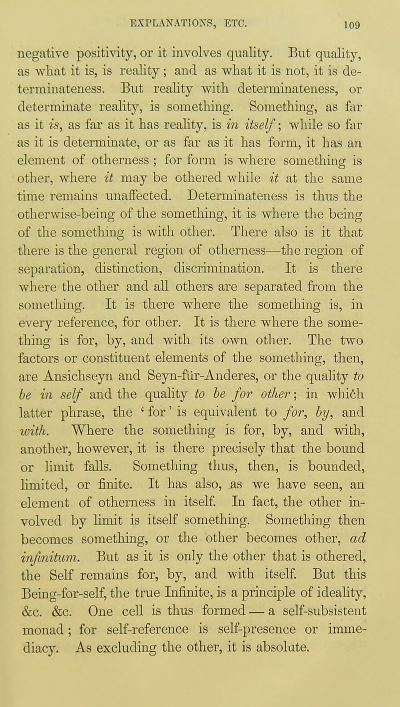 negative positivity, or it involves quality. But quality, as what it is, is reality; and as what it is not, it is de- terminateness. But reality with deterininateness, or determinate reality, is something. Something, as far as it is, as far as it has reality, is in itself; while so far as it is determinate, or as far as it has form, it has an element of otherness ; for form is where something is other, where it may be othered while it at the same time remains unaffected. Deterininateness is thus the otherwise-being of the something, it is where the being of the something is with other. There also is it that there is the general region of otherness—the region of separation, distinction, discrimination. It is there where the other and all others are separated from the something. It is there where the something is, in every reference, for other. It is there where the some- thing is for, by, and with its own other. The two factors or constituent elements of the something, then, are Ansichseyn and Seyn-fiir-Anderes, or the quality to be in self and the quality to be for other; in whi6h latter phrase, the ' for' is equivalent to for, by, and with. Where the something is for, by, and with, another, however, it is there precisely that the bound or hmit faUs. Something thus, then, is bounded, hmited, or finite. It has also, as we have seen, an element of otlierness in itself. In fact, the other in- volved by limit is itself something. Something then becomes something, or the other becomes other, ad infinitum. But as it is only the other that is othered, the Self remains for, by, and vsdth itself. But this Being-for-self, the true Infinite, is a principle of ideality, &c. &c. One cell is thus formed — a self-subsistent monad ; for self-reference is self-presence or imme- diacy. As excluding the other, it is absolute.