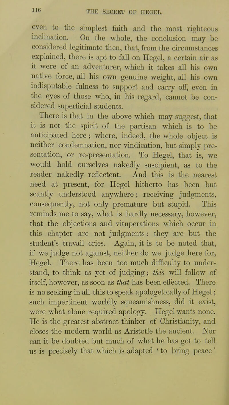 even to the simplest faith and the most righteous incHnation. On the whole, the conclusion may be considered legitimate then, that, from the circumstances explained, there is apt to fall on Hegel, a certain air as it were of an adventurer, which it takes all his own native force, all his own genuine weight, all his own indisputable fukiess to support and carry off, even in the eyes of those Avho, in his regard, cannot be con- sidered superficial students. There is that in the above which may suggest, that it is not the spirit of the partisan which is to be anticipated here ; where, indeed, the whole object is neither condemnation, nor vindication, but simply pre- sentation, or re-presentation. To Hegel, that is, we woidd hold ourselves nakedly suscipient, as to the reader nakedly reflectent. And this is the nearest need at present, for Hegel hitherto has been but scantly understood anywhere; receiving judgments, consequently, not only premature but stupid. This reminds me to say, what is hardly necessary, however, that the objections and vituperations which occur in this chapter are not judgments: they are but the student's travail cries. Again, it is to be noted that, if we judge not against, neither do we judge here for, Hegel. There has been too much difficulty to under- stand, to think as yet of judging; this will follow of itself, however, as soon as that has been effected. There is no seeking in all this to speak apologetically of Hegel; such impertinent worldly squeamishness, did it exist, were what alone required apology. Hegel wants none. He is the greatest abstract thinker of Christianity, and closes the modern world as Aristotle the ancient. Nor can it be doubted but much of what he has got to tell us is precisely that which is adapted ' to bring peace'
