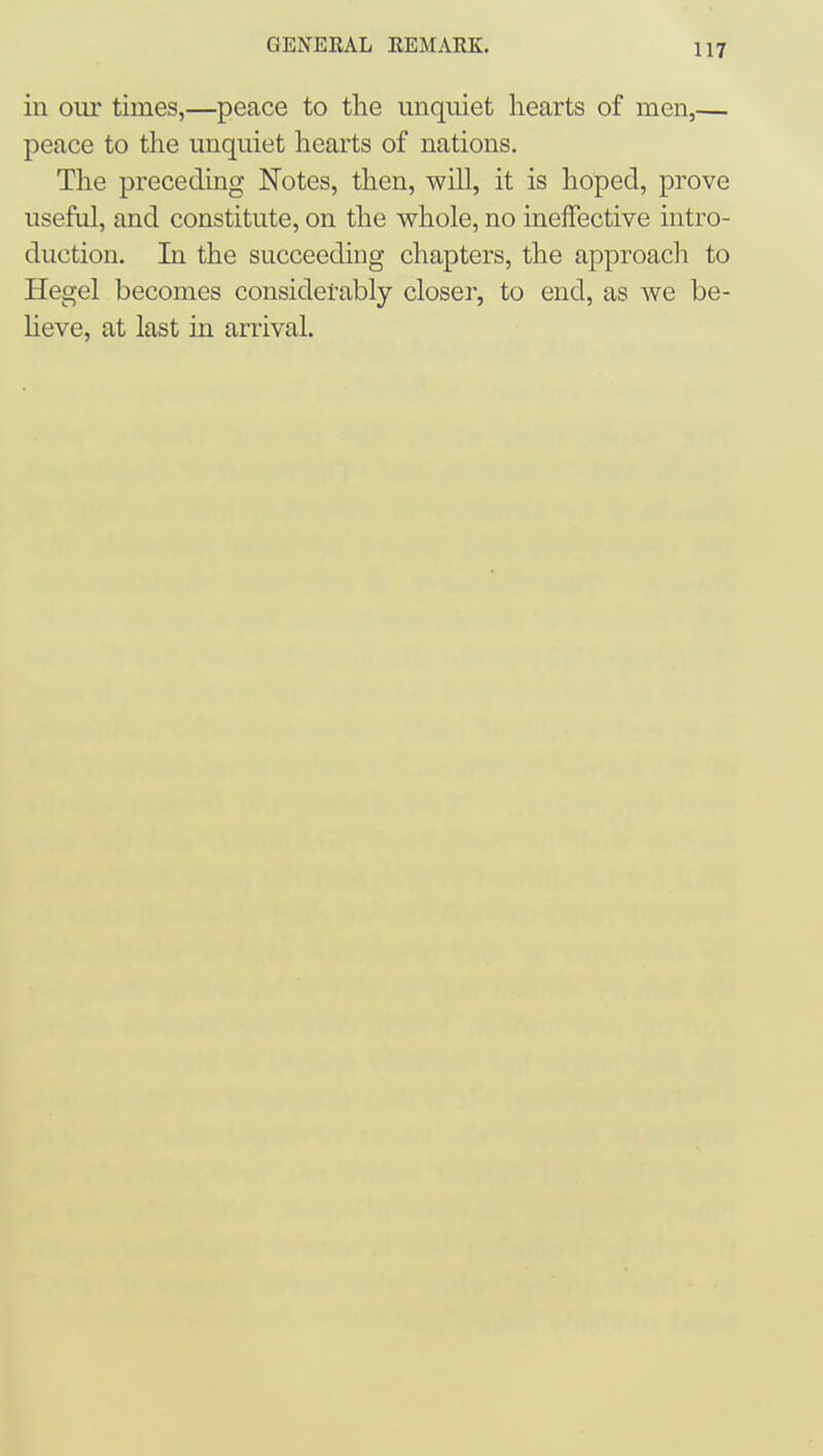 in our times,—peace to the unquiet hearts of men,— peace to the unquiet hearts of nations. The preceding Notes, then, will, it is hoped, prove useful, and constitute, on the whole, no ineffective intro- duction. In the succeeding chapters, the approach to Hegel becomes considerably closer, to end, as we be- Heve, at last in arrival.