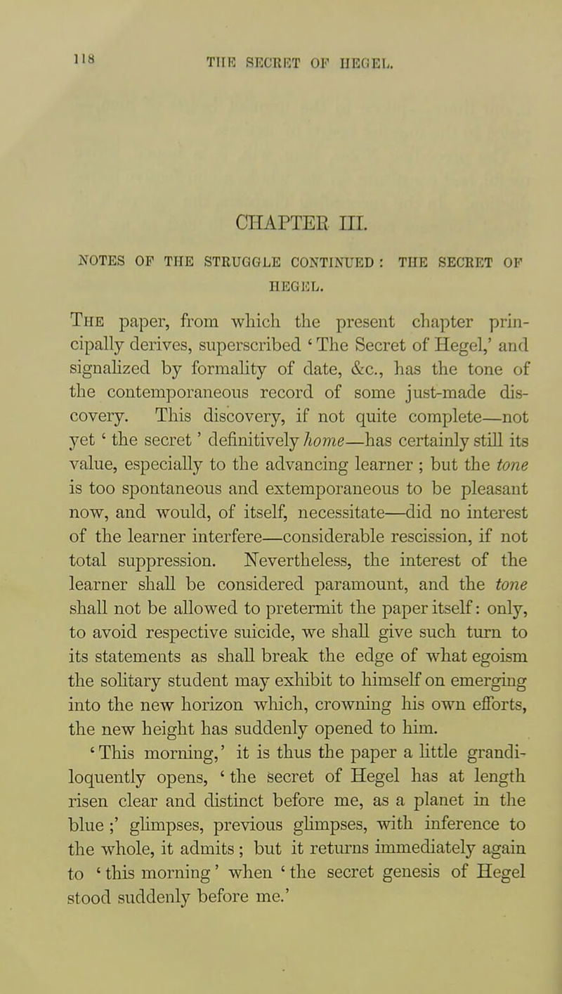 CHAPTER HI. JfOTES OP THE STRUGGLE CONTINUED : THE SECRET OP HEGEL. The paper, from which the present chapter prin- cipally derives, superscribed ' The Secret of Hegel,' and signahzed by formality of date, &c., has the tone of the contemporaneous record of some jusl^made dis- covery. This discovery, if not quite complete—not yet' the secret' definitively home—has certainly still its value, especially to the advancing learner ; but the tone is too spontaneous and extemporaneous to be pleasant now, and would, of itself, necessitate—did no interest of the learner interfere—considerable rescission, if not total suppression. Nevertheless, the interest of the learner shall be considered paramount, and the tone shall not be allowed to pretermit the paper itself: only, to avoid respective suicide, we shall give such turn to its statements as shall break the edge of what egoism the sohtary student may exhibit to himself on emerging into the new horizon wliich, crowning his own efforts, the new height has suddenly opened to him. ' This morning,' it is thus the paper a httle grandi- loquently opens, ' the secret of Hegel has at length risen clear and distinct before me, as a planet in the blue ;' ghmpses, previous ghmpses, with inference to the whole, it admits ; but it returns immediately again to ' this morning' when ' the secret genesis of Hegel stood suddenly before me.'