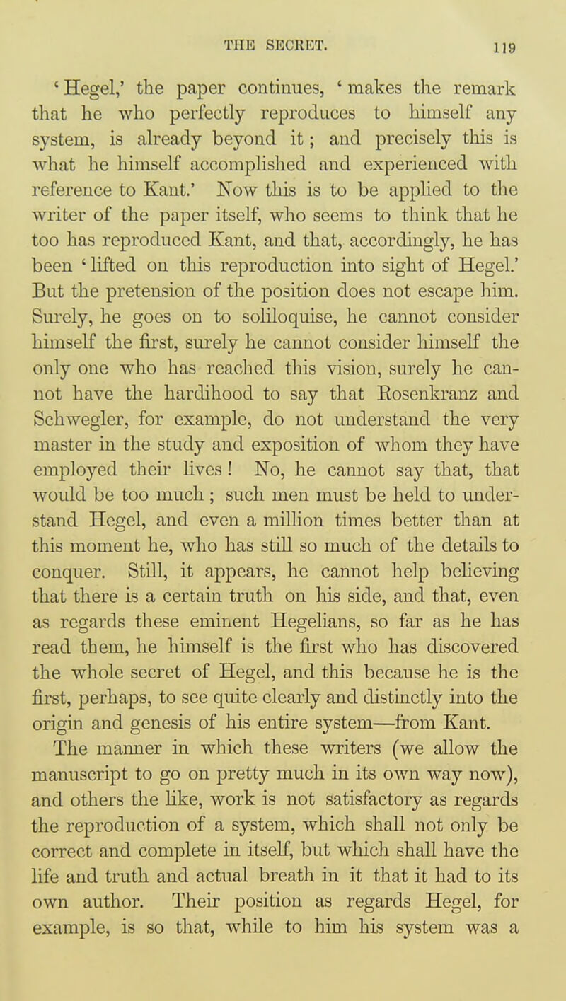 ' Hegel,' the paper continues, ' makes the remark that he who perfectly reproduces to himself any system, is already beyond it; and precisely this is what he himself accomplished and experienced with reference to Kant.' Now this is to be applied to the writer of the paper itself, who seems to think that he too has reproduced Kant, and that, accordingly, he has been ' lifted on this reproduction into sight of Hegel.' But the pretension of the position does not escape him. Surely, he goes on to soliloquise, he cannot consider himself the first, surely he cannot consider himself the only one who has reached this vision, surely he can- not have the hardihood to say that Eosenkranz and Schwegler, for example, do not understand the very master in the study and exposition of whom they have employed their hves ! No, he cannot say that, that would be too much ; such men must be held to under- stand Hegel, and even a milhon times better than at this moment he, who has still so much of the details to conquer. Still, it appears, he cannot help beheving that there is a certain truth on his side, and that, even as regards these eminent Hegehans, so far as he has read them, he himself is the first who has discovered the whole secret of Hegel, and this because he is the first, perhaps, to see quite clearly and distinctly into the origin and genesis of his entire system—from Kant. The manner in which these writers (we allow the manuscript to go on pretty much in its own way now), and others the hke, work is not satisfactory as regards the reproduction of a system, which shall not only be correct and complete in itself, but wliich shall have the life and truth and actual breath in it that it had to its own author. Their position as regards Hegel, for example, is so that, while to him his system was a