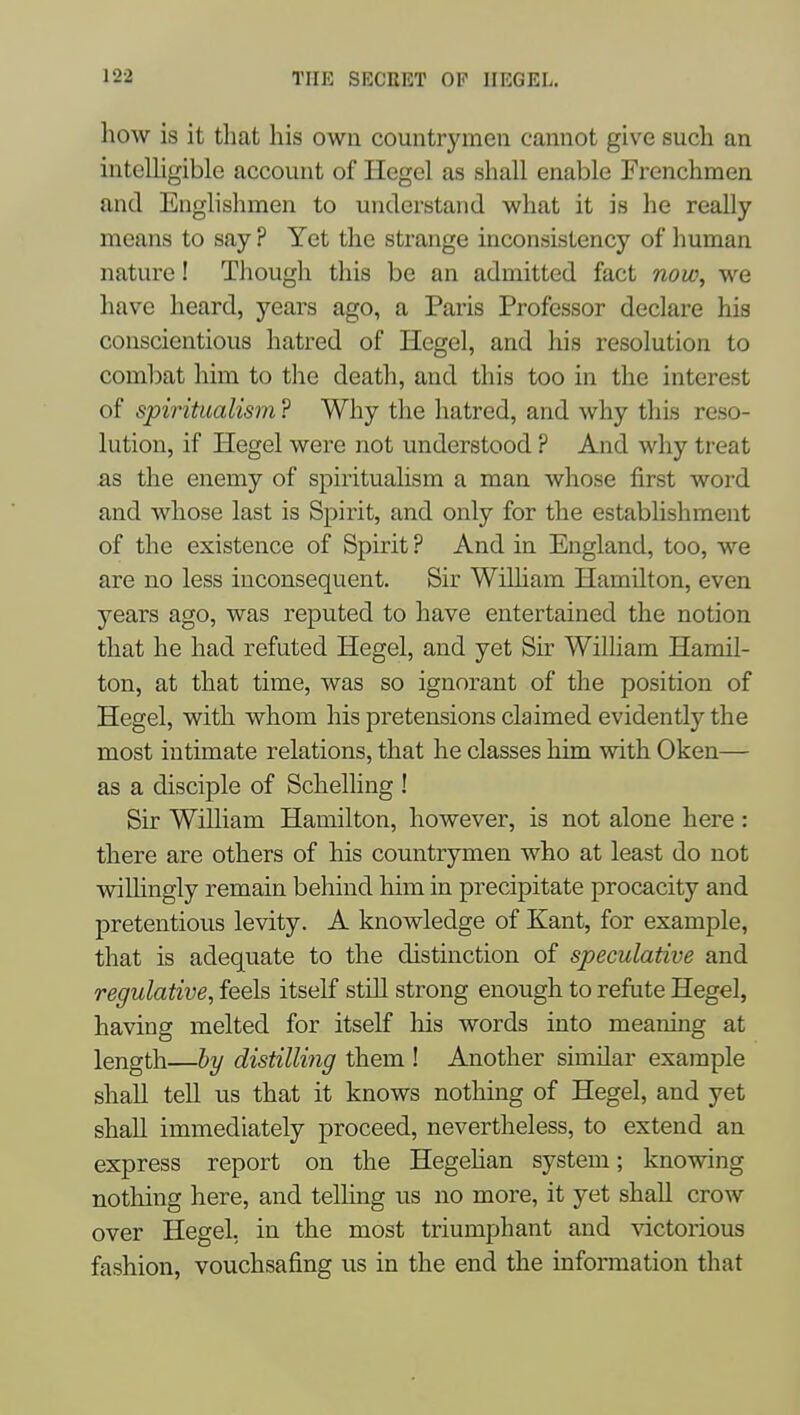 how is it that his own countrymen cannot give such an intelhgible account of Hegel as shall enable Frenchmen and Englishmen to understand what it is he really means to say ? Yet the strange inconsistency of human nature! Though this be an admitted fact now, we have heard, years ago, a Paris Professor declare his conscientious hatred of Hegel, and his resolution to comlDat him to the death, and this too in the interest of spiritualism ? Why the hatred, and why this reso- lution, if Hegel were not understood ? And why treat as the enemy of spirituaHsm a man whose first word and whose last is Spirit, and only for the establishment of the existence of Spirit ? And in England, too, we are no less inconsequent. Sir WiUiam Hamilton, even years ago, was reputed to have entertained the notion that he had refuted Hegel, and yet Sir William Hamil- ton, at that time, was so ignorant of the position of Hegel, with whom his pretensions claimed evidently the most intimate relations, that he classes him with Oken— as a disciple of Schelling ! Sir William Hamilton, however, is not alone here: there are others of his countrymen who at least do not wiUingly remain behind him in precipitate procacity and pretentious levity. A knowledge of Kant, for example, that is adequate to the distinction of speculative and regulative, feels itself still strong enough to refute Hegel, having melted for itself his words into meaning at length—by distilling them ! Another similar example shall tell us that it knows nothing of Hegel, and yet shall immediately proceed, nevertheless, to extend an express report on the Hegehan system; knowing nothing here, and telHng us no more, it yet shall crow over Hegel, in the most triumphant and victorious fashion, vouchsafing us in the end the information that
