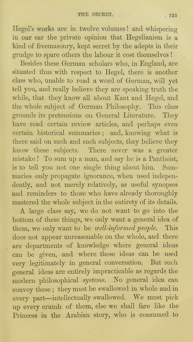 Hegel's works are in twelve volumes! and whispering in our ear the private opinion that Hegelianism is a kind of freemasonry, kept secret by the adepts in their grudge to spare others the labour it cost themselves ! Besides these German scholars who, in England, are situated thus with respect to Hegel, there is another class who, unable to read a word of German, will yet tell you, and really beheve they are speaking truth the while, that they know all about Kant and Hegel, and the whole subject of German Philosophy. This class grounds its pretensions on General Literature. They have read certain review articles, and perhaps even certain historical summaries ; and, knowing what is there said on such and such subjects, they believe they know these subjects. There never was a greater mistake ! To sum up a man, and say he is a Pantheist, is to tell you not one single thing about him. Sum- maries only propagate ignorance, when used indepen- dently, and not merely relatively, as useful synopses and reminders to those who have already thoroughly mastered the whole subject in the entirety of its details. A large class say, we do not want to go into the bottom of tliese things, we only want a general idea of them, we only want to be well-informed people. This does not appear unreasonable on the whole, and there are departments of knowledge where general ideas can be given, and where these ideas can be used very legitimately in general conversation. But such general ideas are entirely impracticable as regards the modern philosophical systems. No general idea can convey these ; they must be swallowed in whole and in every part—intellectually swallowed. We must pick up every crumb of them, else we shall fare like the Princess in the Arabian story, who is consumed to