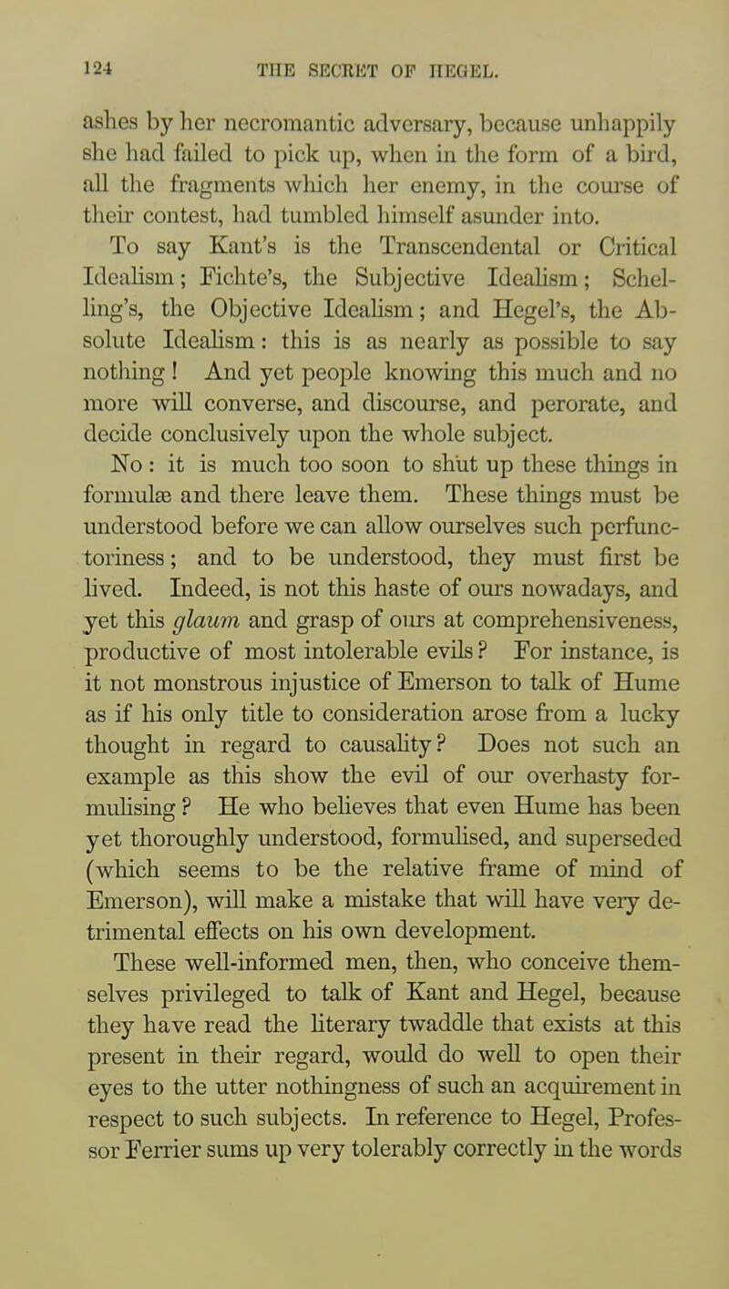 ashes by her necromantic adversary, because unliappily she had failed to pick up, when in the form of a bird, all the fragments wliich her enemy, in the com'se of their contest, had tumbled himself asunder into. To say Kant's is the Transcendental or Critical IdeaUsm; Fichte's, the Subjective Ideahsm; Schel- ling's, the Objective Ideahsm; and Hegel's, the Ab- solute Ideahsm: this is as nearly as possible to say nothing ! And yet people know^ing this much and no more wiU converse, and discourse, and perorate, and decide conclusively upon the whole subject. No: it is much too soon to shut up these things in formula and there leave them. These things must be understood before we can allow ourselves such pcrfunc- toriness; and to be understood, they must first be hved. Indeed, is not this haste of ours nowadays, and yet this glaum and grasp of ours at comprehensiveness, productive of most intolerable evils ? Por instance, is it not monstrous injustice of Emerson to talk of Hume as if his only title to consideration arose from a lucky thought in regard to causahty? Does not such an example as this show the evil of our overhasty for- muhsing ? He who beheves that even Hume has been yet thoroughly understood, formuhsed, and superseded (which seems to be the relative frame of mind of Emerson), will make a mistake that will have very de- trimental eflfects on his own development. These well-informed men, then, who conceive them- selves privileged to talk of Zant and Hegel, because they have read the Hterary twaddle that exists at this present in their regard, would do well to open their eyes to the utter nothingness of such an acquirement in respect to such subjects. In reference to Hegel, Profes- sor Ferrier sums up very tolerably correctly in the words