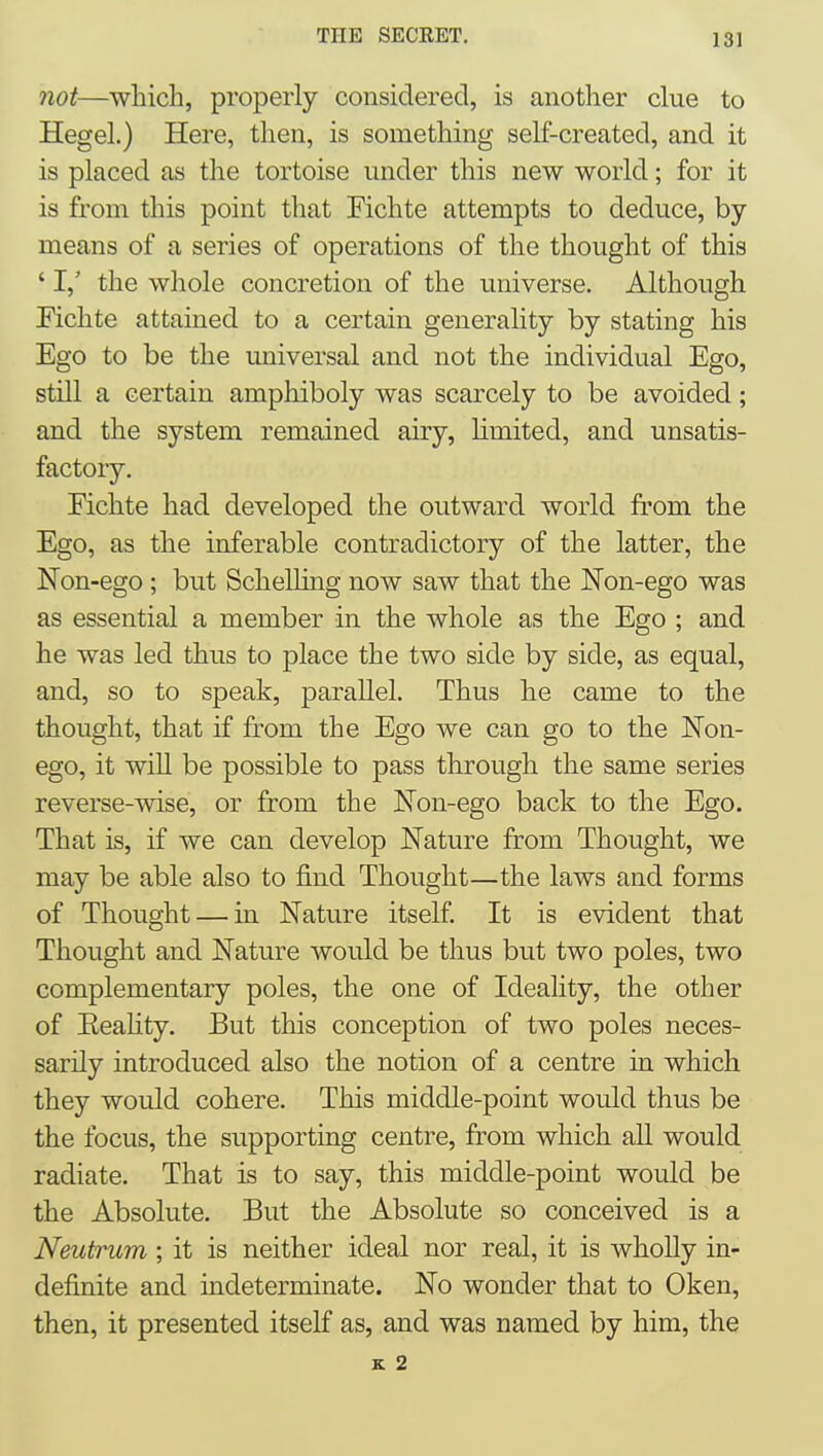 7iot—wliicli, properly considered, is another clue to Hegel.) Here, then, is something self-created, and it is placed as the tortoise under this new world; for it is from this point that Fichte attempts to deduce, by- means of a series of operations of the thought of this ' I,' the whole concretion of the universe. Although Eichte attained to a certain generality by stating his Ego to be the universal and not the individual Ego, still a certain ampliiboly was scarcely to be avoided; and the system remained airy, limited, and unsatis- factory. Fichte had developed the outward world from the Ego, as the inferable contradictory of the latter, the Non-ego ; but Schelling now saw that the Non-ego was as essential a member in the whole as the Ego ; and he was led thus to place the two side by side, as equal, and, so to speak, parallel. Thus he came to the thought, that if from the Ego we can go to the Non- ego, it will be possible to pass through the same series reverse-wise, or from the Non-ego back to the Ego. That is, if we can develop Nature from Thought, we may be able also to find Thought—the laws and forms of Thought — in Nature itself. It is evident that Thought and Nature would be thus but two poles, two complementary poles, the one of Ideality, the other of Eeahty. But this conception of two poles neces- sarily introduced also the notion of a centre in which they would cohere. This middle-point would thus be the focus, the supporting centre, from which aU would radiate. That is to say, this middle-point would be the Absolute. But the Absolute so conceived is a Neutrum ; it is neither ideal nor real, it is wholly in- definite and indeterminate. No wonder that to Oken, then, it presented itself as, and was named by him, the K 2