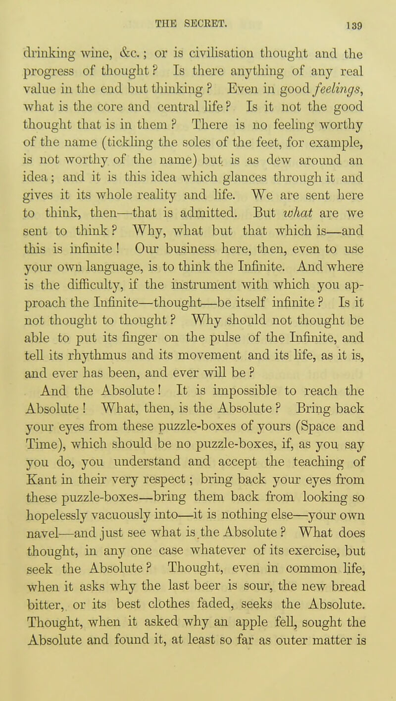 chinking wine, &c.; or is civilisation thought and the progress of thought ? Is there anything of any real value in the end but tliinking ? Even in good feelings, what is the core and central life ? Is it not the good thought that is in them ? There is no feeling worthy of the name (tickling the soles of the feet, for example, is not worthy of the name) but is as dew around an idea; and it is this idea which glances through it and gives it its whole reahty and hfe. We are sent here to think, then—that is admitted. But what are we sent to think ? Why, what but that which is—and this is infinite ! Our business here, then, even to use your OAvn language, is to think the Infinite. And where is the difiiculty, if the instrmnent with which you ap- proach the Infinite—thought—be itself infinite ? Is it not thought to thought ? Why should not thought be able to put its finger on the pulse of the Infinite, and tell its rhythmus and its movement and its hfe, as it is, and ever has been, and ever vdU be ? And the Absolute! It is impossible to reach the Absolute ! What, then, is the Absolute ? Bring back yom' eyes from these puzzle-boxes of yours (Space and Time), which should be no puzzle-boxes, if, as you say you do, you understand and accept the teaching of Kant in their very respect; bring back your eyes from these puzzle-boxes—bring them back firom looking so hopelessly vacuously into—it is nothing else—your own navel—and just see what is.the Absolute ? What does thought, in any one case whatever of its exercise, but seek the Absolute ? Thought, even in common life, when it asks why the last beer is sour, the new bread bitter, or its best clothes faded, seeks the Absolute. Thought, when it asked why an apple fell, sought the Absolute and found it, at least so far as outer matter is