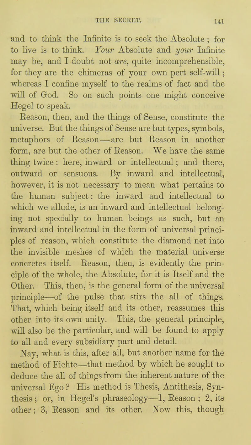 and to think the Infinite is to seek the Absolute ; for to live is to think. Your Absolute and your Infinite may be, and I doubt not are, quite incomprehensible, for they are the chimeras of your own pert self-will; whereas I confine myself to the realms of fact and the will of God. So on such points one might conceive Hegel to speak. Eeason, then, and the things of Sense, constitute the universe. But the things of Sense are but types, symbols, metaphors of Eeason—are but Eeason in another form, are but the other of Eeason. We have the same thing twice: here, inward or intellectual; and there, outward or sensuous. By inward and intellectual, however, it is not necessary to mean what pertains to the human subject: the inward and intellectual to which we allude, is an inward and intellectual belong- ing not specially to human beings as such, but an inward and intellectual in the form of universal princi- ples of reason, which constitute the diamond net into the invisible meshes of which the material universe concretes itself. Eeason, then, is evidently the prin- ciple of the whole, the Absolute, for it is Itself and the Other. This, then, is the general form of the universal principle—of the pulse that stirs the all of things. That, which being itself and its other, reassumes this other into its own unity. This, the general principle, will also be the particular, and wiU be found to apply to aU and every subsidiary part and detail. Nay, what is this, after all, but another name for the method of Fichte—that method by which he sought to deduce the all of things from the inherent nature of the universal Ego ? His method is Thesis, Antithesis, Syn- thesis ; or, in Hegel's phraseology—1, Eeason ; 2, its other; 3, Eeason and its other. Now this, though