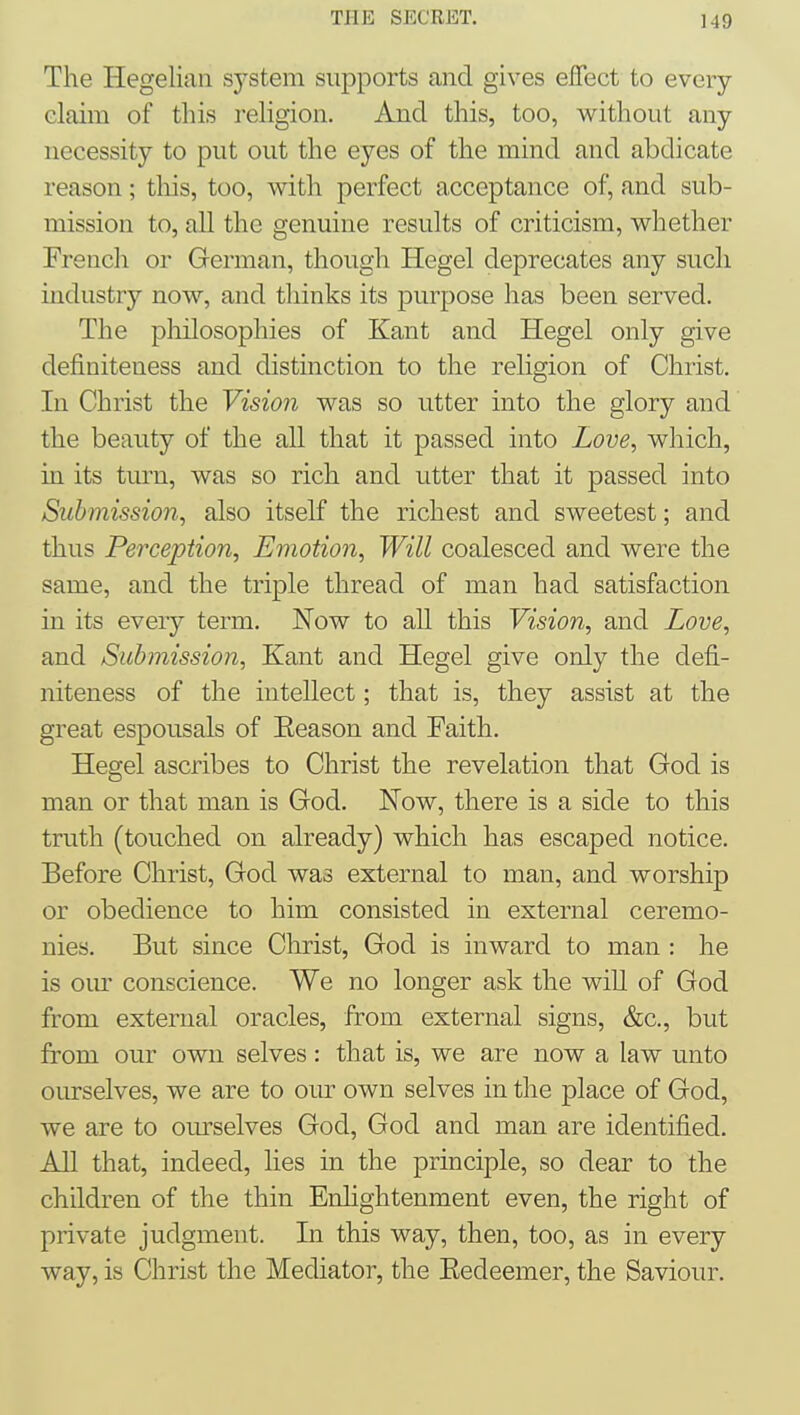 The Hegelian sj^stem supports and gives effect to every claim of this i-eligion. And this, too, without any necessity to put out the eyes of the mind and abdicate reason; tliis, too, with perfect acceptance of, and sub- mission to, all the genuine results of criticism, whether French or German, though Hegel deprecates any such industry now, and thinks its purpose has been served. The philosophies of Kant and Hegel only give definiteness and distinction to the religion of Christ. In Christ the Vision was so utter into the glory and the beanty of the all that it passed into Love, which, in its turn, was so rich and utter that it passed into Submission, also itself the richest and sweetest; and thus Perception, Emotion, Will coalesced and were the same, and the triple thread of man had satisfaction in its every term. Now to all this Vision, and Love, and Submission, Kant and Hegel give only the defi- niteness of the intellect; that is, they assist at the great espousals of Eeason and Faith. Hegel ascribes to Christ the revelation that God is man or that man is God. Now, there is a side to this truth (touched on already) which has escaped notice. Before Christ, God was external to man, and worship or obedience to him consisted in external ceremo- nies. But since Christ, God is inward to man : he is our conscience. We no longer ask the will of God from external oracles, from external signs, &c., but from our own selves: that is, we are now a law unto onrselves, we are to our own selves in the place of God, we are to ourselves God, God and man are identified. All that, indeed, lies in the principle, so dear to the children of the thin Enhghtenment even, the right of private judgment. In this way, then, too, as in every way, is Christ the Mediator, the Eedeemer, the Saviour.