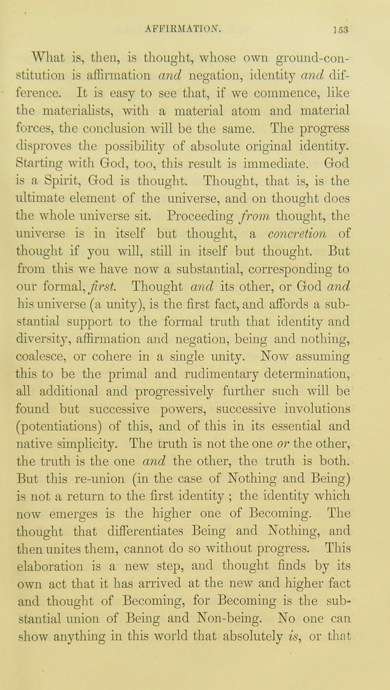 What is, then, is thought, whose own ground-con- stitution is affirmation and negation, identity and dif- ference. It is easy to see tliat, if we commence, like the materiahsts, with a material atom and material forces, the conclusion will be the same. The progress disproves the possibility of absolute original identity. Starting with God, too, this result is immediate. God is a Spirit, God is thought. Thought, that is, is the ultimate element of the universe, and on thought does the whole universe sit. Proceeding from thought, the universe is in itself but thought, a concretion of thought if you will, still in itself but thought. But from this we have now a substantial, corresponding to our formal, ^rst Thought and its other, or God and his universe (a unity), is the first fact, and afibrds a sub- stantial support to the formal truth that identity and diversity, affirmation and negation, being and nothing, coalesce, or cohere in a single imity. ISTow assuming this to be the primal and rudimentary determination, all additional and progressively further such will be found but successive powers, successive involutions (potentiations) of this, and of this in its essential and native simplicity. The cruth is not the one or the other, the truth is the one and the other, the truth is both. But this re-union (in the case of Nothing and Being) is not a return to the first identity ; the identity which now emerges is the higher one of Becoming. The thought that differentiates Being and Nothing, and then unites them, cannot do so without progress. This elaboration is a new step, and thought finds by its own act that it has arrived at the new and higher fact and thought of Becoming, for Becoming is the sub- stantial union of Being and Non-being. No one can show anything in this world that absolutely is, or that