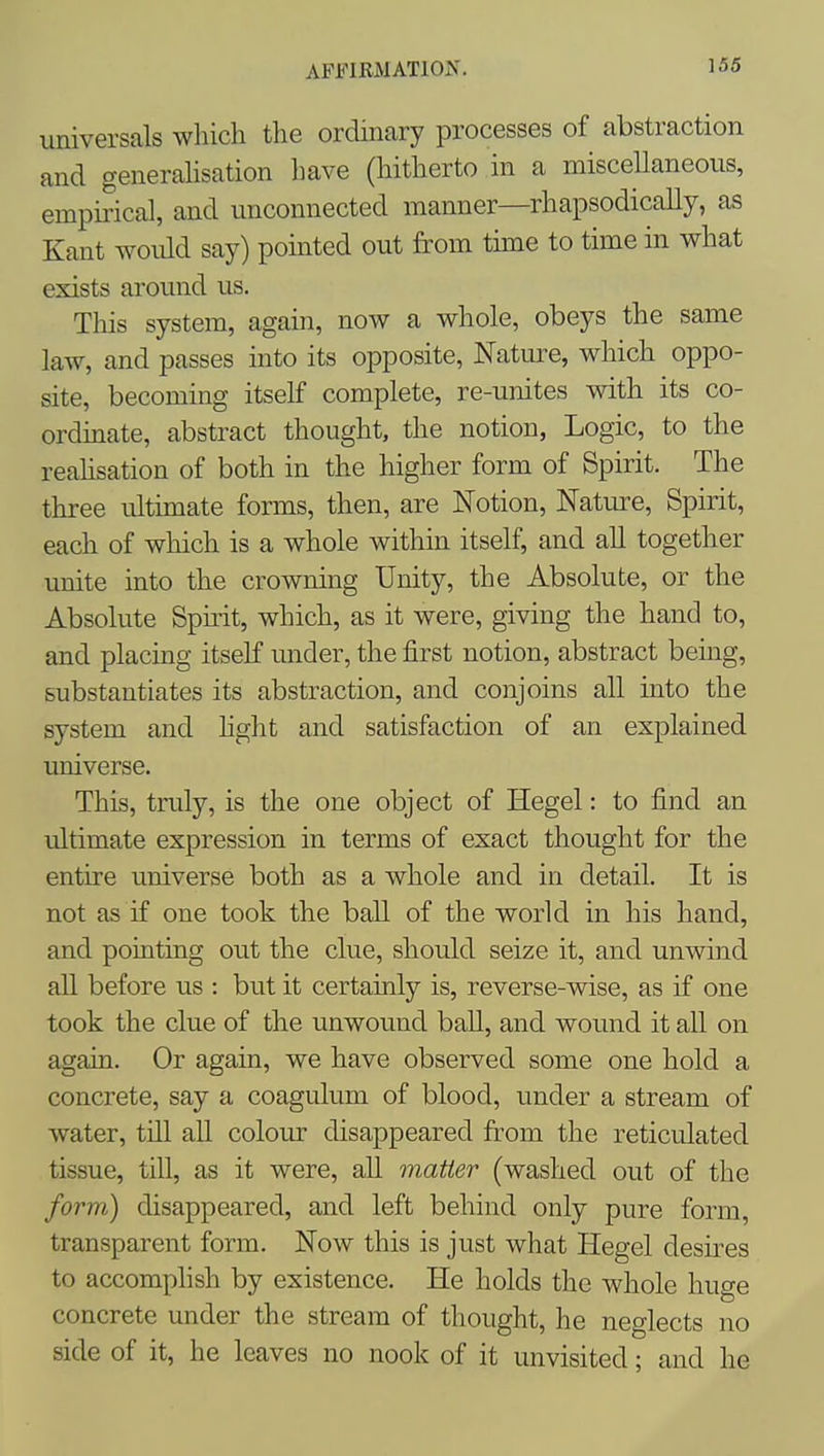 AFi)lRMAT10N. universals which the ordinary processes of abstraction and generahsation have (hitherto in a miscellaneous, empirical, and unconnected manner—rhapsodically, as Kant would say) pointed out from time to time in what exists around us. This system, again, now a whole, obeys the same law, and passes into its opposite, Nature, which oppo- site, becoming itself complete, re-unites with its co- ordinate, abstract thought, the notion, Logic, to the reahsation of both in the higher form of Spirit. The three ultimate forms, then, are Notion, Nature, Spirit, each of which is a whole within itself, and all together unite into the crowning Unity, the Absolute, or the Absolute Spirit, which, as it were, giving the hand to, and placing itself under, the first notion, abstract being, substantiates its abstraction, and conjoins all into the system and light and satisfaction of an explained universe. This, truly, is the one object of Hegel: to find an ultimate expression in terms of exact thought for the entire universe both as a whole and in detail. It is not as if one took the ball of the world in his hand, and pointing out the clue, should seize it, and unwind all before us : but it certainly is, reverse-wise, as if one took the clue of the unwound ball, and wound it all on again. Or again, we have observed some one hold a concrete, say a coagulum of blood, under a stream of water, till all colom- disappeared from the reticulated tissue, till, as it were, all matter (washed out of the form) disappeared, and left behind only pure form, transparent form. Now this is just what Hegel desires to accomplish by existence. He holds the whole huge concrete under the stream of thought, he neglects no side of it, he leaves no nook of it unvisited; and he