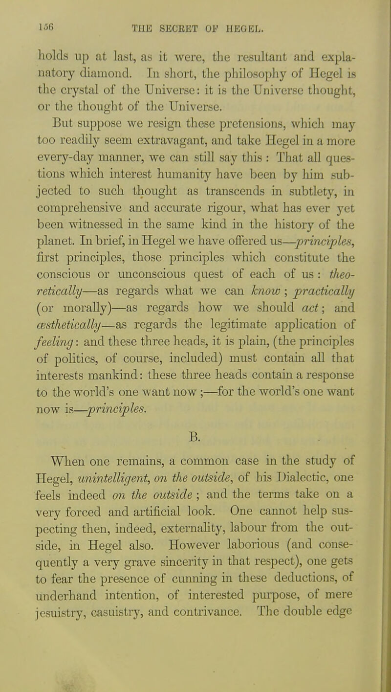 holds up at last, as it were, the resultant and expla- natory diamond. In short, the philosophy of Hegel is the crystal of the Universe: it is the Universe thought, or the thouglit of the Universe. But suppose we resign these pretensions, which may too readily seem extravagant, and take Hegel in a more every-day manner, we can still say this : That all ques- tions which interest humanity have been by liim sub- jected to such thought as transcends in subtlety, in comprehensive and accurate rigour, what has ever yet been witnessed m the same kind in the history of the planet. In brief, in Hegel we have offered us—principles, first principles, those principles which constitute the conscious or unconscious quest of each of us : theo- retically—as regards what we can know ; practically (or morally)—as regards how we should act; and cesthetically—as regards the legitunate application of feeling: and these three heads, it is plain, (the pruiciples of politics, of course, included) must contain aU that interests mankind: these three heads contain a response to the world's one want now;—^for the world's one want now is—principles. B. When one remains, a common case in the study of Hegel, unintelligent, on the outside, of his Dialectic, one feels indeed on the outside ; and the terms take on a very forced and artificial look. One cannot help sus- pecting then, indeed, externahty, labour from the out- side, in Hegel also. However laborious (and conse- quently a very grave sincerity in that respect), one gets to fear the presence of cunning in these deductions, of underhand intention, of interested purpose, of mere jesuistry, casuistry, and contrivance. The double edge