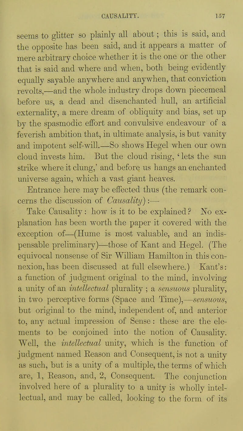 seems to glitter so plainly all about; this is said, and the opposite has been said, and it appears a matter of mere arbitrary choice whether it is the one or the other that is said and where and when, both being evidently equally sayable anj^here and anywhen, that conviction revolts,—and the whole industry drops down piecemeal before us, a dead and disenchanted hull, an artificial externahty, a mere dream of obhquity and bias, set up by the spasmodic effort and convulsive endeavour of a feverish ambition that, in ultimate analysis, is but vanity and impotent self-wiU.—So shows Hegel when our own cloud invests him. But the cloud rising, ' lets the sun strike where it clung,' and before us hangs an enchanted universe again, which a vast giant heaves. Entrance here may be effected thus (the remark con- cerns the discussion of Causality):—• Take Causahty: how is it to be explained ? No ex- planation has been worth the paper it covered with the exception of—(Hume is most valuable, and an indis- pensable preliminary)—those of Kant and Hegel. (The equivocal nonsense of Sir WiUiam Hamilton in this con- nexion, has been discussed at full elsewhere.) Kant's: a function of judgment original to the mind, involving a unity of an intellectual plurahty ; a sensuous plurahty, in two perceptive forms (Space and Time),—sensuous, but original to the mind, independent of, and anterior to, any actual impression of Sense: these are the ele- ments to be conjoined into the notion of Causality. Well, the intellectual unity, which is the function of judgment named Eeason and Consequent, is not a unity as such, but is a unity of a multiple, the terms of wliich are, 1, Eeason, and, 2, Consequent. The conjunction involved here of a plurahty to a unity is wholly intel- lectual, and may be called, looking to the form of its