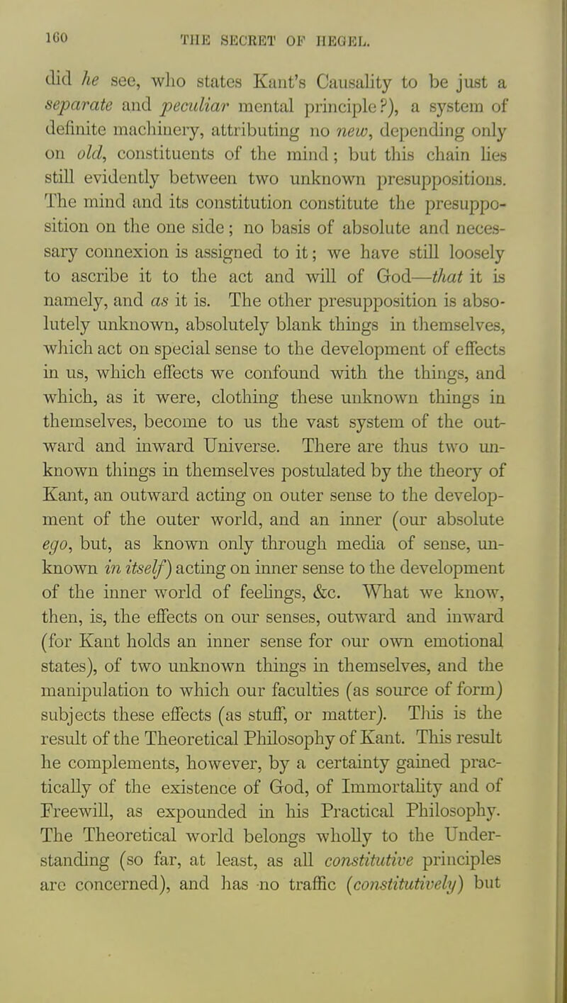 lliO did he see, wlio stcates Kant's Causality to be just a separate and peculiar mental principle ?), a system of definite machinery, attributing no new, depending only on old, constituents of the mind; but this chain Ues still evidently between two unknown presuppositions. The mind and its constitution constitute the presuppo- sition on the one side; no basis of absolute and neces- sary connexion is assigned to it; we have still loosely to ascribe it to the act and will of God—^Aa^ it is namely, and as it is. The other presupposition is abso- lutely unknown, absolutely blank things in themselves, which act on special sense to the development of effects in us, which effects we confound with the things, and which, as it were, clothing these unknown things in themselves, become to us the vast system of the out- ward and inward Universe. There are thus two un- known things in themselves postulated by the theory of Kant, an outward acting on outer sense to the develop- ment of the outer world, and an inner (our absolute ego, but, as known only through media of sense, un- knovra in itself) acting on inner sense to the development of the inner world of feehngs, &c. What we know, then, is, the effects on our senses, outward and inward (for Kant holds an inner sense for our own emotional states), of two unknown things in themselves, and the manipulation to which our faculties (as source of form) subjects these effects (as stuff, or matter). Tlus is the result of the Theoretical PMosophy of Kant. This result he complements, however, by a certainty gained prac- tically of the existence of God, of Immortahty and of Freewill, as expounded in his Practical Philosophy. The Theoretical world belongs wholly to the Under- standing (so far, at least, as all constitutive principles are concerned), and has no traffic [constitutively) but