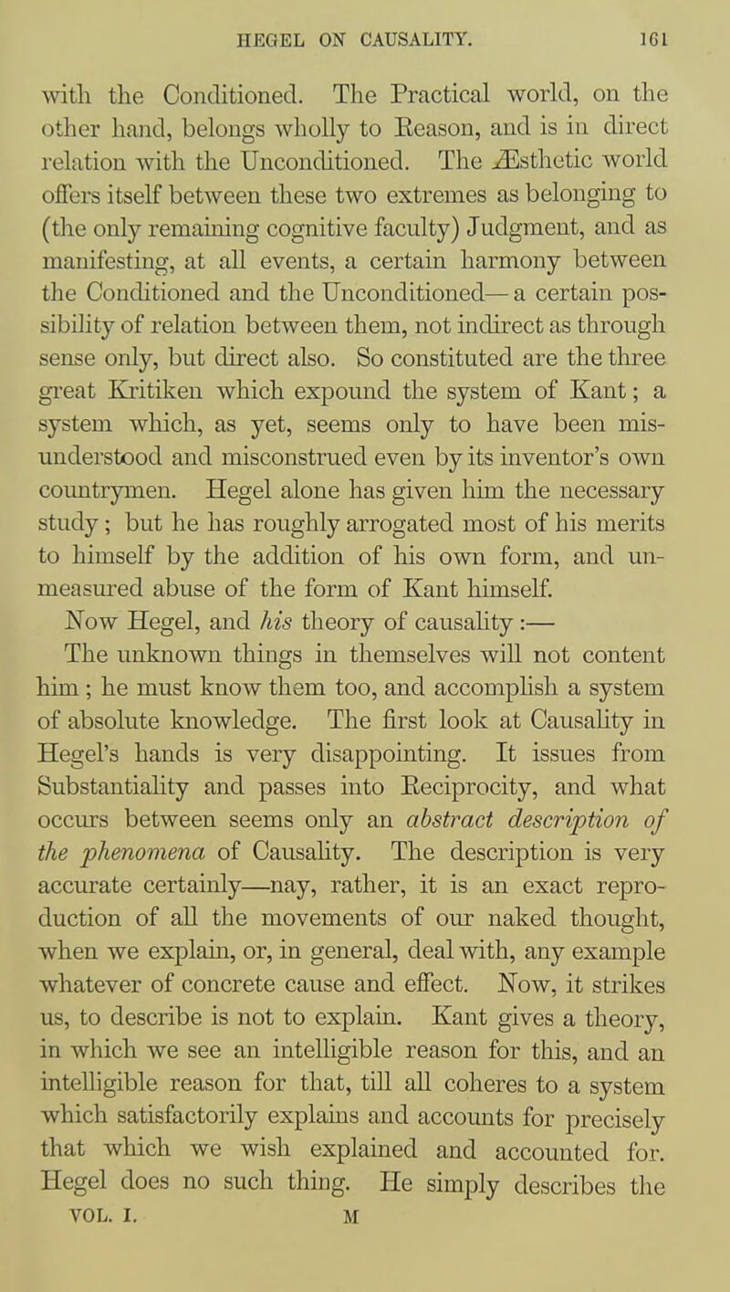 witli the Conditioned. The Practical world, on the otlier hand, belongs wholly to Keason, and is in direct relation with the Unconditioned. The Esthetic world offers itself between these two extremes as belonging to (the only remaining cognitive faculty) Judgment, and as manifesting, at all events, a certain harmony between the Conditioned and the Unconditioned— a certain pos- sibility of relation between them, not indirect as through sense only, but direct also. So constituted are the three great Kritiken which expound the system of Kant; a system which, as yet, seems only to have been mis- understood and misconstrued even by its inventor's own countrymen. Hegel alone has given him the necessary study; but he has roughly arrogated most of his merits to himself by the addition of his own form, and un- measured abuse of the form of Kant himself. Now Hegel, and his theory of causahty :— The unknown things in themselves wiR not content him ; he must know them too, and accomphsh a system of absolute knowledge. The first look at Causality in Hegel's hands is very disappointing. It issues from Substantiality and passes into Eeciprocity, and what occurs between seems only an abstract description of the phenomena of Causahty. The description is very accurate certainly—nay, rather, it is an exact repro- duction of all the movements of our naked thought, when we explain, or, in general, deal with, any example whatever of concrete cause and effect. Now, it strikes us, to describe is not to explain. Kant gives a theory, in which we see an intelligible reason for this, and an intelhgible reason for that, till all coheres to a system which satisfactorily explains and accounts for precisely that which we wish explained and accounted for. Hegel does no such thing. He simply describes the