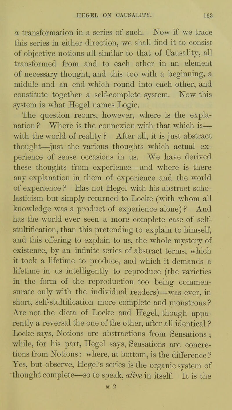 a transformation in a series of such. Now if we trace this series in either direction, we shall find it to consist of objective notions all similar to that of Causality, all transformed from and to each other in an element of necessary thought, and this too with a beginning, a middle and an end which round into each other, and constitute together a self-complete system. Now this system is what Hegel names Logic. The question recurs, however, where is the expla- nation ? Where is the connexion with that which is— with the world of reahtyAfter all, it is just abstract thought—just the various thoughts which actual ex- perience of sense occasions in us. We have derived these thoughts from experience—and where is there any explanation in them of experience and the world of experience ? Has not Hegel with his abstract scho- lasticism but simply returned to Locke (with whom all knowledge was a product of experience alone) ? And has the world ever seen a more complete case of self- stultification, than this pretending to explain to himself, and this offering to explain to us, the whole mystery of existence, by an infinite series of abstract terms, which it took a lifetime to produce, and which it demands a hfetime in us intelligently to reproduce (the varieties in the form of the reproduction too being commen- surate only with the individual readers)—was ever, in short, self-stultification more complete and monstrous ? Are not the dicta of Locke and Hegel, though appa- rently a reversal the one of the other, after all identical ? Locke says. Notions are abstractions from Sensations ; while, for his part, Hegel says. Sensations are concre- tions from Notions: where, at bottom, is the difference ? Yes, but observe, Hegel's series is the organic system of thought complete—so to speak, alive in itself. It is the