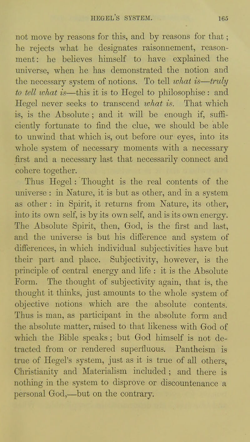 Hegel's system. not move by reasons for this, and by reasons for that; he rejects what he designates raisonnement, reason- ment: he believes himself to have explained the universe, when he has demonstrated the notion and the necessary system of notions. To tell what is—truly to tell what is—this it is to Hegel to philosophise : and Hegel never seeks to transcend what is. That which is, is the Absolute ; and it will be enough if, suffi- ciently fortunate to find the clue, we should be able to unwind that which is, out before our eyes, into its whole system of necessary moments with a necessary first and a necessary last that necessarily connect and cohere together. Thus Hegel: Thought is the real contents of the universe : in Nature, it is but as other, and in a system as other : in Spirit, it returns fi:-om Nature, its other, into its own self, is by its own self, and is its own energy. The Absolute Spirit, then, God, is the first and last, and the universe is but his difference and system of differences, in which individual subjectivities have but their part and place. Subjectivity, however, is the principle of central energy and life : it is the Absolute Form. The thought of subjectivity again, that is, the thought it thinks, just amounts to the whole system of objective notions which are the absolute contents. Thus is man, as participant in the absolute form and the absolute matter, raised to that hkeness with God of which the Bible speaks ; but God himself is not de- tracted from or rendered superfluous. Pantheism is true of Hegel's system, just as it is true of all others, Christianity and Materiahsm included; and there is nothing in the system to disprove or discountenance a personal God,—but on the contrary.