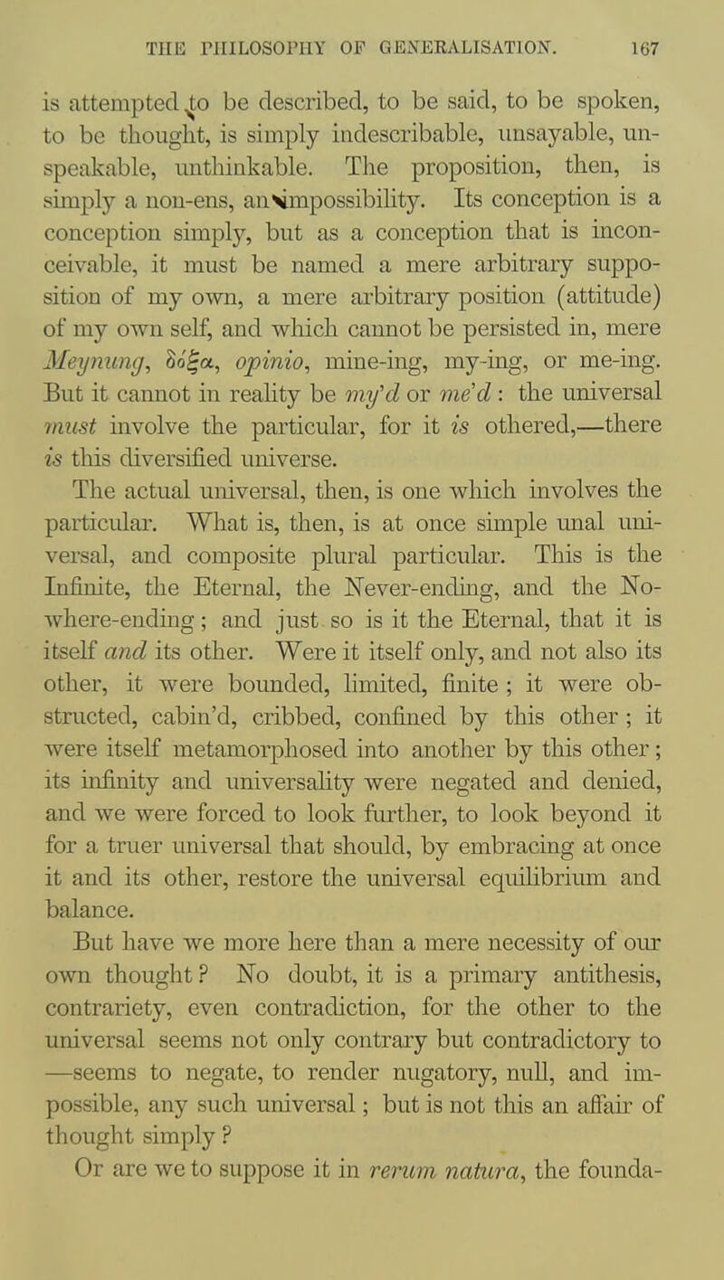 is attempted be described, to be said, to be spoken, to be thought, is simply indescribable, iinsayable, un- speakable, unthinkable. The proposition, then, is simply a non-ens, anvmpossibihty. Its conception is a conception simply, but as a conception that is incon- ceivable, it must be named a mere arbitrary suppo- sition of my own, a mere arbitrary position (attitude) of my own self, and which cannot be persisted in, mere Meynung, ^o^a, opinio, mine-ing, my-ing, or me-ing. But it cannot in reality be 7ny'd or me'd : the universal 7nust mvolve the particular, for it is othered,—there is this diversified universe. The actual universal, then, is one wliich involves the particular. What is, then, is at once simple rmal uni- versal, and composite plural particular. This is the Infinite, the Eternal, the JSTever-ending, and the No- where-endmg; and just so is it the Eternal, that it is itself and its other. Were it itself only, and not also its other, it were bounded, limited, finite ; it were ob- structed, cabin'd, cribbed, confined by this other ; it were itself metamorphosed into another by this other; its infinity and universality were negated and denied, and we were forced to look further, to look beyond it for a truer universal that should, by embracing at once it and its other, restore the universal equilibrium and balance. But have we more here than a mere necessity of our own thought ? No doubt, it is a primary antithesis, contrariety, even contradiction, for the other to the universal seems not only contrary but contradictory to —seems to negate, to render nugatory, null, and im- possible, any such universal; but is not this an afiair of thought simply ? Or are we to suppose it in reritm natura, the founda-