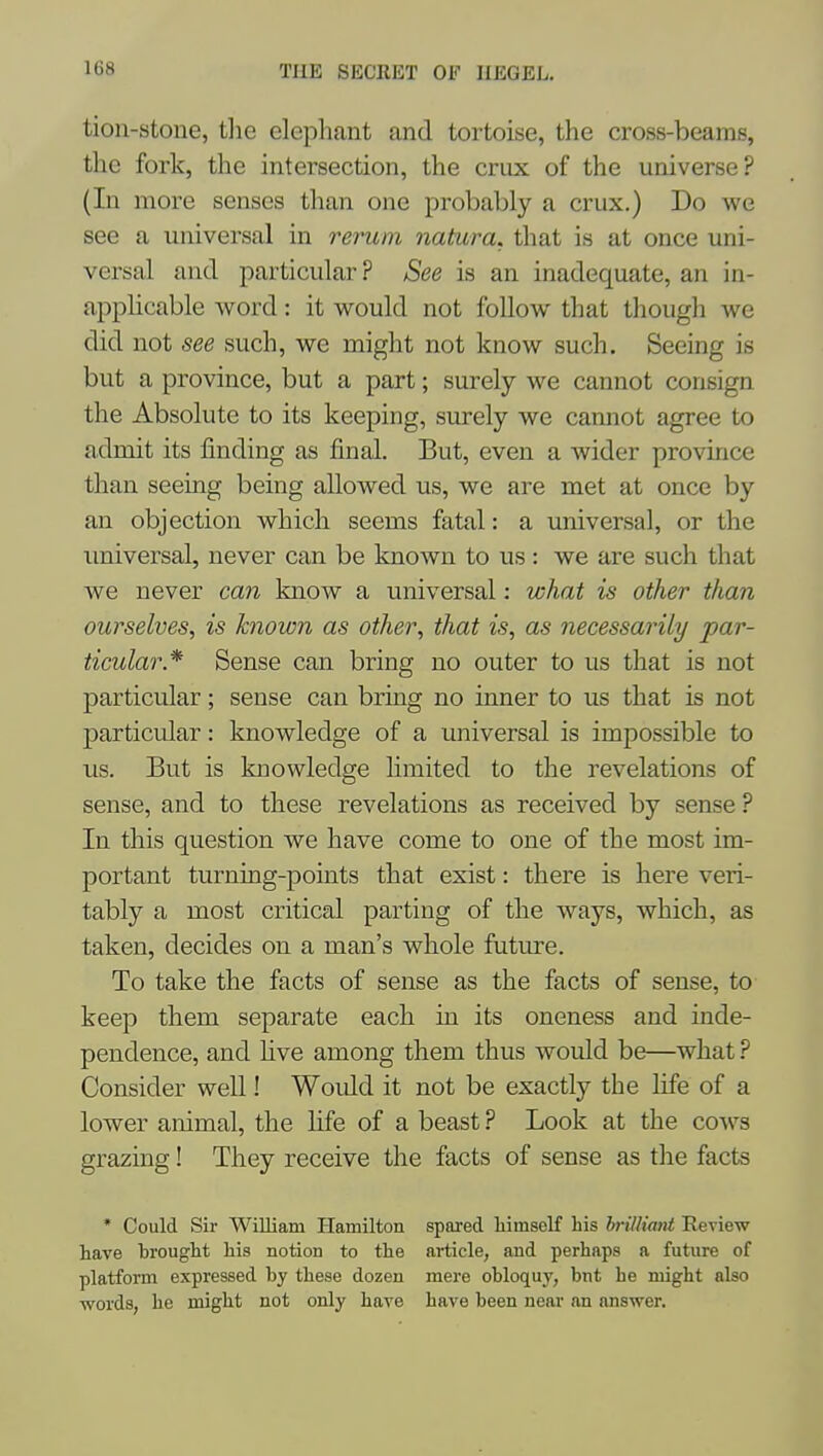 tion-stone, tlie elephant and tortoise, the cross-beams, the fork, the intersection, the crux of the universe? (In more senses than one probably a crux.) Do we see a universal in rerum natura. that is at once uni- versal and particular ? See is an inadequate, an in- appHcable word: it would not follow that though we did not see such, we might not know such. Seeing is but a province, but a part; surely we cannot consign the Absolute to its keeping, surely we cannot agree to admit its finding as final. But, even a wider province than seeing being allowed us, we are met at once by an objection which seems fatal: a universal, or the universal, never can be known to us: we are such that we never can know a universal: what is other than ourselves, is known as other, that is, as necessarily par- ticular* Sense can bring no outer to us that is not particular; sense can bring no inner to us that is not particular: knowledge of a universal is impossible to us. But is knowledge limited to the revelations of sense, and to these revelations as received by sense ? In this question we have come to one of the most im- portant turning-points that exist: there is here veri- tably a most critical parting of the ways, which, as taken, decides on a man's whole future. To take the facts of sense as the facts of sense, to keep them separate each in its oneness and inde- pendence, and five among them thus would be—what ? Consider well! Would it not be exactly the life of a lower animal, the life of a beast ? Look at the co^vs grazing! They receive the facts of sense as the facts * Could Sir William Hamilton spared himself his hrilliant Review have hrought his notion to the article, and perhaps a future of platform expressed by these dozen mere obloquy, but he might also words, he might not only have have been near an answer.