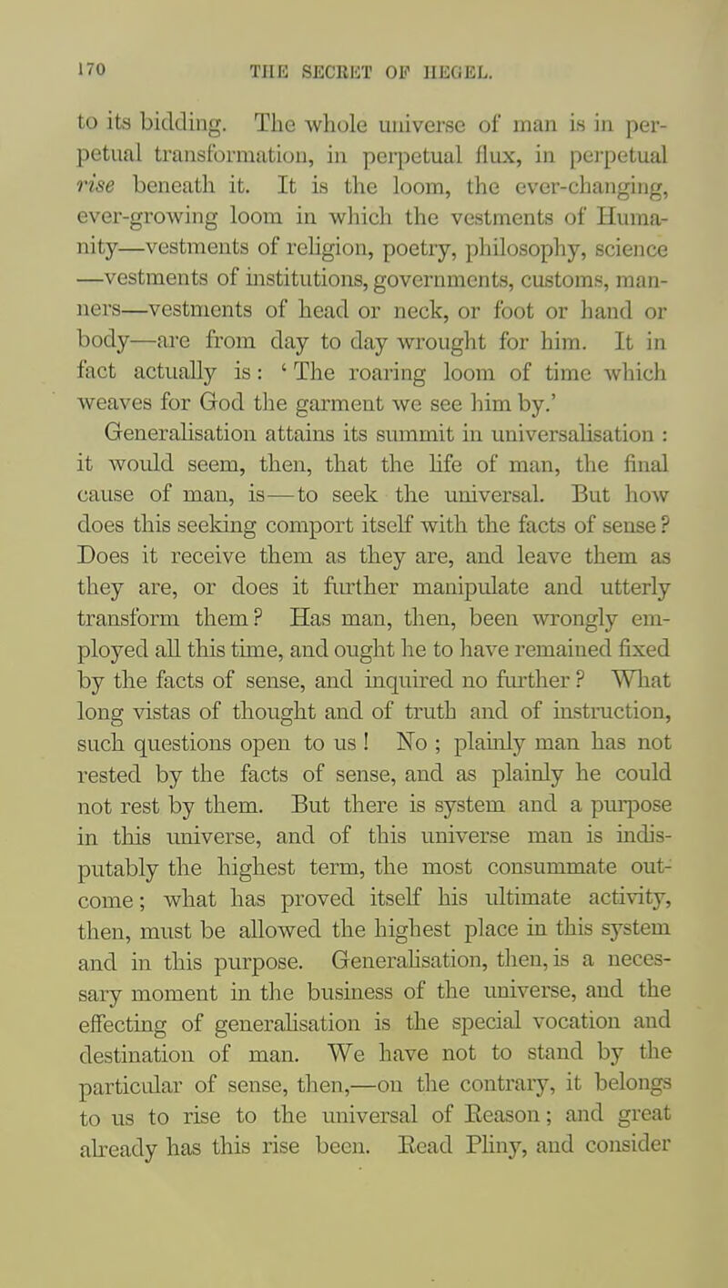 to its bidding. The whole universe of man is in per- petual transformation, in perpetual flux, in pei'petual rise beneath it. It is the loom, the ever-changing, ever-growing loom in which the vestments of Huma- nity—vestments of rehgion, poetry, philosophy, science —vestments of institutions, governments, customs, man- ners—vestments of head or neck, or foot or hand or body—are from day to day wrought for him. It in fact actually is: ' The roaring loom of time which weaves for God the garment we see him by.' Generalisation attains its summit in universalisation : it would seem, then, that the hfe of man, the final cause of man, is—to seek the universal. But how does this seeking comport itself with the facts of sense ? Does it receive them as they are, and leave them as they are, or does it fiuiher manipulate and utterly transform them? Has man, then, been wrongly em- ployed aU this time, and ought he to have remained fixed by the facts of sense, and inquired no further ? What long vistas of thought and of truth and of instraction, such questions open to us ! No ; plauily man has not rested by the facts of sense, and as plainly he could not rest by them. But there is system and a purpose in this imiverse, and of this universe man is indis- putably the highest term, the most consummate out- come ; what has proved itself his ultimate activity, then, must be allowed the highest place in this system and in this purpose. Generahsation, then, is a neces- sary moment in the business of the universe, and the effecting of generahsation is the special vocation and destination of man. We have not to stand by the particular of sense, then,—on the contrary, it belongs to us to rise to the universal of Eeason; and great akeady has this rise been. Eead PHny, and consider