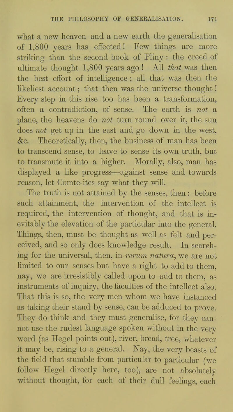 what a new heaven and a new earth the generahsation of 1,800 years has effected! Few things are more striking than the second book of Phny : the creed of ultimate thought 1,800 years ago ! All that was then the best effort of intelligence ; all that was then the likehest account; that then was the universe thought! Every step in this rise too has been a transformation, often a contradiction, of sense. The earth is not a plane, the heavens do not turn round over it, the sun does not get up in the east and go down in the west, &c. Theoretically, then, the business of man has been to transcend sense, to leave to sense its own truth, but to transmute it into a liigher. MoraUy, also, man has displayed a hke progress—against sense and towards reason, let Comte-ites say what they will. The truth is not attained by the senses, then : before such attaimnent, the intervention of the intellect is required, the intervention of thought, and that is in- evitably the elevation of the particular into the general. Things, then, must be thought as well as felt and per- ceived, and so only does knowledge result. In search- ing for the universal, then, vci rerum natura, we are not limited to our senses but have a right to add to them, nay, we are irresistibly called upon to add to them, as instruments of inquiry, the faculties of the intellect also. That this is so, the very men whom we have instanced as taking their stand by sense, can be adduced to prove. They do think and they must generahse, for they can- not use the rudest language spoken without in the very word (as Hegel points out), river, bread, tree, whatever it may be, rising to a general. Nay, the very beasts of the field that stumble from particular to particular (we follow Hegel chrectiy here, too), are not absolutely without thought, for each of their dull feehngs, each