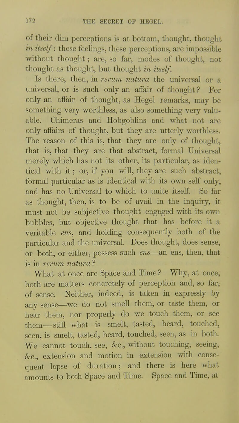 of their dim perceptions is at bottom, thought, thought in itself: tliese feelings, these perceptions, are impossible without thought; are, so far, modes of thought, not thought as thought, but thought m itself. Is there, then, in rerum natura the universal or a universal, or is such only an affair of thought ? For only an aflair of thought, as Hegel remarks, may be something very worthless, as also something very valu- able. Chimeras and Hobgoblins and what not are only affairs of thought, but they are utterly worthless. The reason of this is, that they are only of thought, that is, that they are that abstract, formal Universal merely which has not its other, its particular, as iden- tical with it; or, if you will, they are such abstract, formal particular as is identical with its own self only, and has no Universal to which to unite itself. So far as thought, then, is to be of avail in the inquiry, it must not be subjective thought engaged mth its own bubbles, but objective thought that has before it a veritable ens, and holding consequently both of the particular and the universal. Does thought, does sense, or both, or either, possess such ens—an ens, then, that is in rerum natura ? What at once are Space and Time ? Why, at once, both are matters concretely of perception and, so far,- of sense. Neither, indeed, is taken in expressly by any sense—^we do not smell them, or taste tliem, or hear them, nor properly do we touch them, or see them—stiU what is smelt, tasted, heard, touched, seen, is smelt, tasted, heard, touched, seen, as in both. We cannot touch, see, &c., without touching, seeing, &c., extension and motion in extension with conse- quent lapse of duration; and there is here what amounts to both Space and Time. Space and Time, at