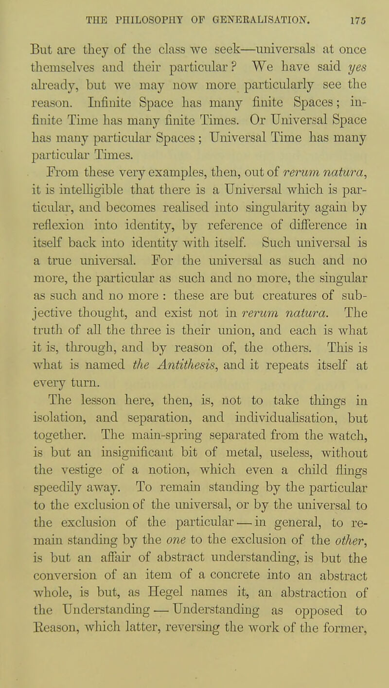 But are tliey of the class we seek—universals at once themselves and their particular ? We have said yes alieady, but we may now more particularly see the reason. Infinite Space has many finite Spaces; in- finite Time has many finite Times. Or Universal Space has many particular Spaces ; Universal Time has many particular Times. Prom these very examples, then, out of rerum natura^ it is intelKgible that there is a Universal which is par- ticular, and becomes reahsed into singularity again by reflexion into identity, by reference of difference in itself back into identity with itself. Such universal is a true universal. For the universal as such and no more, the particular as such and no more, the singular as such and no more : these are but creatures of sub- jective thought, and exist not in rerum naiura. The truth of all the three is their union, and each is what it is, tlirough, and by reason of, the others. This is what is named the Antithesis, and it repeats itself at every turn. The lesson here, then, is, not to take things in isolation, and separation, and individuahsation, but together. The main-spring separated from the watch, is but an insignificant bit of metal, useless, without the vestige of a notion, which even a child flings speedily away. To remain standing by the particular to the exclusion of the universal, or by the universal to the exclusion of the particular — in general, to re- main standing by the one to the exclusion of the other, is but an affair of abstract understanding, is but the conversion of an item of a concrete into an abstract whole, is but, as Hegel names it, an abstraction of the Understanding — Understanding as opposed to Eeason, which latter, r eversmg the work of the former,