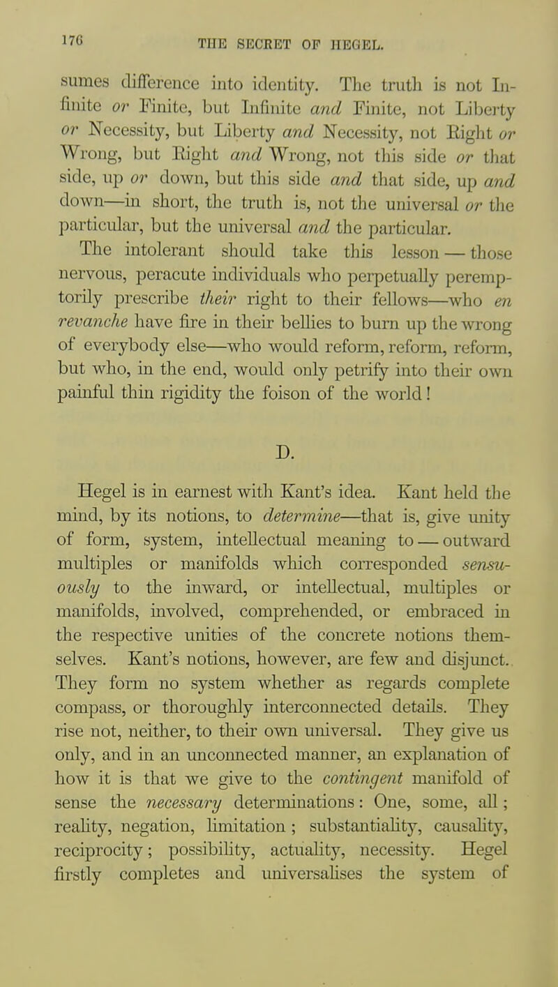 sumes difference into identity. The truth is not In- finite or Finite, but Infinite and Finite, not Liberty 01' Necessity, but Liberty aiid Necessity, not Eight or Wrong, but Eight aiid Wrong, not tliis side or tliat side, up or down, but this side and that side, up and down—in short, the truth is, not the universal or the particular, but the universal and the particular. The intolerant should take this lesson — those nervous, peracute individuals who perpetually peremp- torily prescribe their right to their fellows—who en revanche have fire in their bellies to burn up the wrong of everybody else—who would reform, reform, reform, but who, in the end, would only petrify into their own painful thin rigidity the foison of the world! D. Hegel is in earnest with Kant's idea. Kant held the mind, by its notions, to determine—that is, give miity of form, system, intellectual meaning to — outward multiples or manifolds which corresponded sensu- ously to the inward, or intellectual, multiples or manifolds, involved, comprehended, or embraced in the respective unities of the concrete notions them- selves. Kant's notions, however, are few and disjunct. They form no system whether as regards complete compass, or thoroughly interconnected details. They rise not, neither, to their own universal. They give us only, and in an uncoimected manner, an explanation of how it is that we give to the contingent manifold of sense the necessary determinations: One, some, all; reahty, negation, limitation; substantiahty, causality, reciprocity; possibiHty, actuality, necessity. Hegel firstly completes and universahses the system of