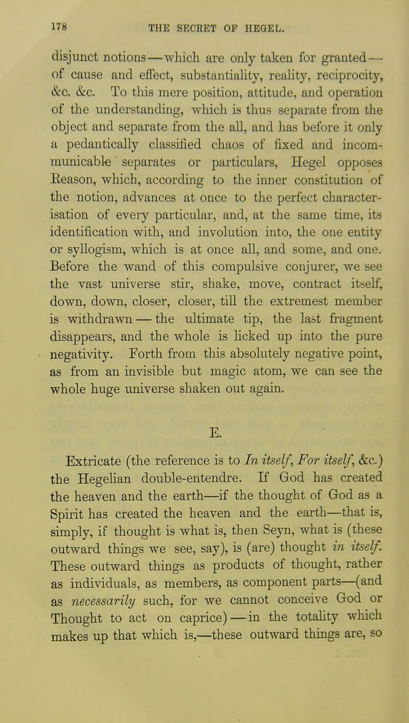 disjunct notions—which are only taken for granted— of cause and effect, substantiality, reahty, reciprocity, &C. &c. To this mere position, attitude, and operation of the understanding, which is thus separate from the object and separate from the all, and has before it only a pedantically classified chaos of fixed and incom- municable ' separates or particulars, Hegel opposes Eeason, which, according to the inner constitution of the notion, advances at once to the perfect character- isation of every particular, and, at the same time, its identification with, and involution into, the one entity or syllogism, which is at once all, and some, and one. Before the wand of this compulsive conjurer, we see the vast universe stir, shake, move, contract itself, down, down, closer, closer, till the extremest member is wdthdrawn — the ultimate tip, the last fragment disappears, and the whole is licked up into the pure negativity. Forth from this absolutely negative point, as from an invisible but magic atom, we can see the whole huge universe shaken out again. E. Extricate (the reference is to In itself. For itself, &c.) the Hegehan double-entendre. If God has created the heaven and the earth—if the thought of God as a Spirit has created the heaven and the earth—that is, simply, if thought is what is, then Seyn, what is (these outward things we see, say), is (are) thought in itself. These outward things as products of thought, rather as individuals, as members, as component parts—(and as necessarily such, for we cannot conceive God or Thought to act on caprice)—in the totahty which makes up that wliich is,—these outward things are, so