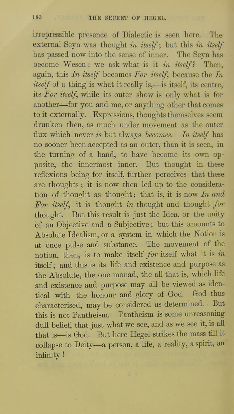 irrepressible presence of Dialectic is seen here. The external Seyn was thought in itself; but this in itself has passed now into the sense of inner. The Seyn has become Wesen: we ask what is it in itself? Then, again, this In itself becomes For itself because the In itself of a thing is what it really is,—is itself, its centre, its For itself, while its outer show is only what is for another—for you and me, or anything other that comes to it externally. Expressions, thoughts themselves seem drunken then, as much under movement as the outer flux which never is but always becomes. In itself has no sooner been accepted as an outer, than it is seen, in the turning of a hand, to have become its own op- posite, the innermost inner. But thought in these reflexions being for itself, further perceives that these are thoughts ; it is now then led up to the considera- tion of thought as thought; that is, it is now In and For itself, it is thought in thought and thought for thought. But this result is just the Idea, or the imity of an Objective and a Subjective; but this amounts to Absolute Idealism, or a system in which the Notion is at once pulse and substance. The movement of the notion, then, is to make itself for itself what it is in itself; and this is its hfe and existence and purpose as the Absolute, the one monad, the aU that is, which life and existence and purpose may all be viewed as iden- tical with the honour and glory of God. God thus characterised, may be considered as determined. But this is not Pantheism. Pantheism is some unreasoning duh behef, that just what we see, and as we see it, is all that is—is God. But here Hegel strikes the mass till it coUapse to Deity—a person, a life, a reahty, a spirit, an infinity!
