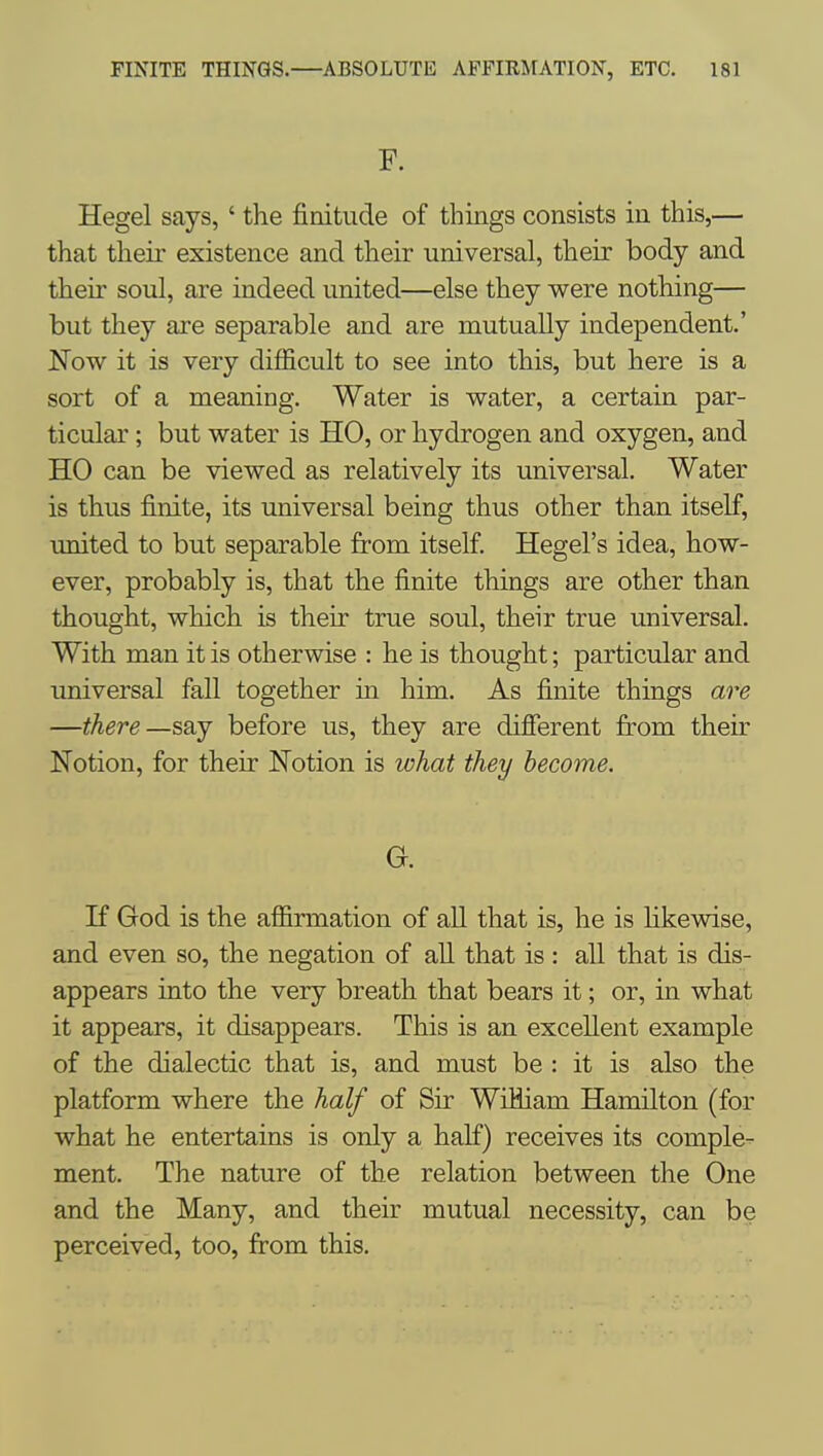 F. Hegel says,' the finitude of things consists in this,— that their existence and their universal, their body and their soul, are indeed united—else they were nothing— but they are separable and are mutually independent.' Now it is very difficult to see into this, but here is a sort of a meaning. Water is water, a certain par- ticular ; but water is HO, or hydrogen and oxygen, and HO can be viewed as relatively its universal. Water is thus finite, its universal being thus other than itself, united to but separable fr-om itself Hegel's idea, how- ever, probably is, that the finite things are other than thought, which is their true soul, their true universal. With man it is otherwise : he is thought; particular and universal fall together in him. As finite things are —there—say before us, they are different from their Notion, for their Notion is what they become. G. If God is the affirmation of all that is, he is likewise, and even so, the negation of all that is : all that is dis- appears into the very breath that bears it; or, in what it appears, it disappears. This is an excellent example of the dialectic that is, and must be : it is also the platform where the half of Sir WiHiam Hamilton (for what he entertains is only a half) receives its comple- ment. The nature of the relation between the One and the Many, and their mutual necessity, can be perceived, too, from this.