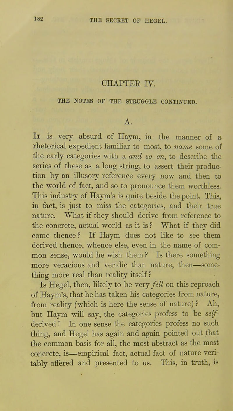 CHAPTEE IV. THE NOTES OF THE STEUGGLE CONTINUED. A. It is very absurd of Haym, in the manner of a rhetorical expedient familiar to most, to name some of the early categories with a and so on, to describe the series of these as a long string, to assert their produc- tion by an illusory reference every now and then to the world of fact, and so to pronounce them worthless. This industry of Haym's is quite beside the point. This, in fact, is just to miss the categories, and their true nature. What if they should derive from reference to the concrete, actual world as it is ? What if they did come thence? If Haym does not Hke to see them derived thence, whence else, even in the name of com- mon sense, would he wish them ? Is there something more veracious and veridic than natm'e, then—some- thing more real than reality itself ? Is Hegel, then, hkely to be very fell on this reproach of Haym's, that he has taken his categories from nature, from reality (which is here the sense of naturej ? Ah, but Haym will say, the categories profess to be self- derived ! In one sense the categories profess no such thing, and Hegel has again and again pointed out that the common basis for all, the most abstract as the most concrete, is—empirical fact, actual fact of nature veri- tably oflfered and presented to us. This, in truth, is