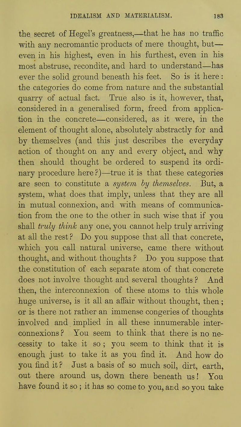 the secret of Hegel's greatness,—that he has no traffic with any necromantic products of mere thought, but— even in his highest, even in his furthest, even in his most abstruse, recondite, and hard to understand—has ever the solid ground beneath his feet. So is it here : the categories do come from nature and the substantial quarry of actual fact. True also is it, however, that, considered in a generalised form, freed from applica- tion in the concrete—considered, as it were, in the element of thought alone, absolutely abstractly for and by themselves (and this just describes the everyday action of thought on any and every object, and why then should thought be ordered to suspend its ordi- nary procedure here ?)—true it is that these categories are seen to constitute a system hy themselves. But, a system, what does that imply, unless that they are all in mutual connexion, and with means of communica- tion from the one to the other in such wise that if you shall truly think any one, you cannot help truly arriving at all the rest ? Do you suppose that all that concrete, which you call natural universe, came there without thought, and without thoughts ? Do you suppose that the constitution of each separate atom of that concrete does not involve thought and several thoughts ? And then, the interconnexion of these atoms to this whole huge universe, is it all an affair without thought, then; or is there not rather an immense congeries of thoughts involved and imphed in all these innumerable inter- connexions ? You seem to think that there is no ne- cessity to take it so ; you seem to think that it is enough just to take it as you find it. And how do you find it ? Just a basis of so much soil, dirt, earth, out there around us, down there beneath us! You have found it so; it has so come to you, and so you take