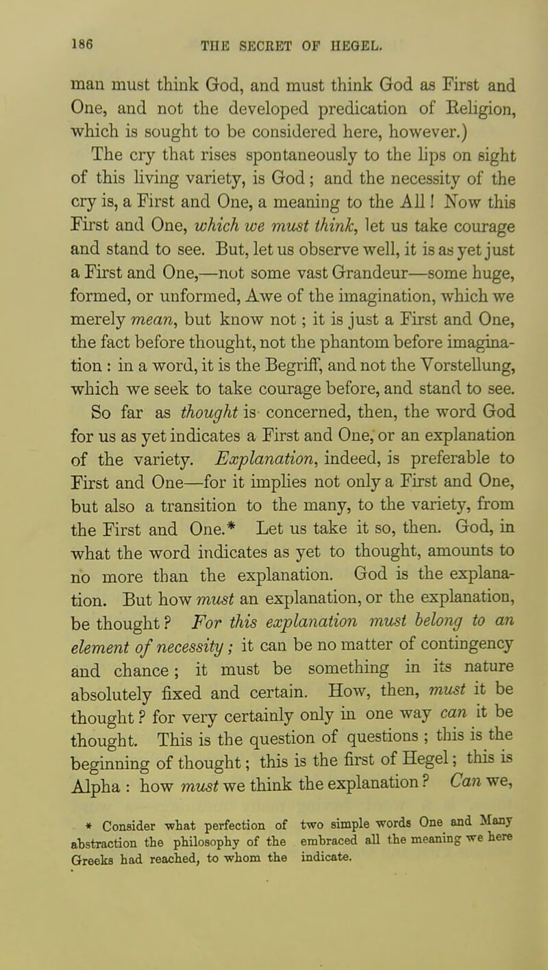 man must think God, and must think God as First and One, and not the developed predication of Eeligion, which is sought to be considered here, however.) The cry that rises spontaneously to the hps on sight of this living variety, is God; and the necessity of the cry is, a First and One, a meaning to the All! Now this First and One, which we must think, let us take courage and stand to see. But, let us observe well, it is as yet just a First and One,—nut some vast Grandeur—some huge, formed, or unformed, Awe of the imagination, which we merely mean, but know not; it is just a First and One, the fact before thought, not the phantom before imagina- tion : in a word, it is the BegrifF, and not the Vorstellung, which we seek to take courage before, and stand to see. So far as thought is- concerned, then, the word God for us as yet indicates a First and One, or an explanation of the variety. Explanation, indeed, is preferable to First and One—for it imphes not only a First and One, but also a transition to the many, to the variety, from the First and One.* Let us take it so, then. God, in what the word indicates as yet to thought, amounts to no more than the explanation. God is the explana- tion. But how must an explanation, or the explanation, be thought ? For this explanation must belong to an element of necessity; it can be no matter of contingency and chance; it must be something in its nature absolutely fixed and certain. How, then, must it be thought ? for very certainly only m one way can it be thought. This is the question of questions ; this is the beginning of thought; this is the first of Hegel; this is Alpha : how must we think the explanation ? Can we. * Consider -what perfection of abstraction the philosophy of the Greeks had reached, to whom the two simple words One and Many embraced all the meaning we here indicate.